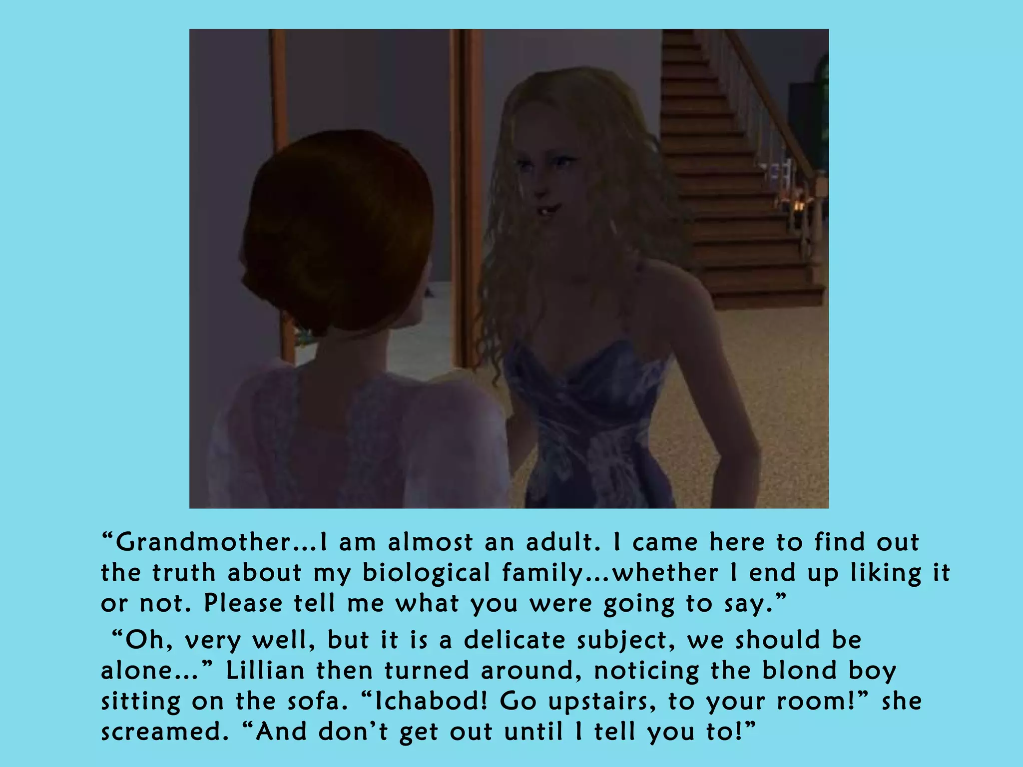 “ Grandmother…I am almost an adult. I came here to find out the truth about my biological family…whether I end up liking it or not. Please tell me what you were going to say.” “ Oh, very well, but it is a delicate subject, we should be alone…” Lillian then turned around, noticing the blond boy sitting on the sofa. “Ichabod! Go upstairs, to your room!” she screamed. “And don’t get out until I tell you to!” 