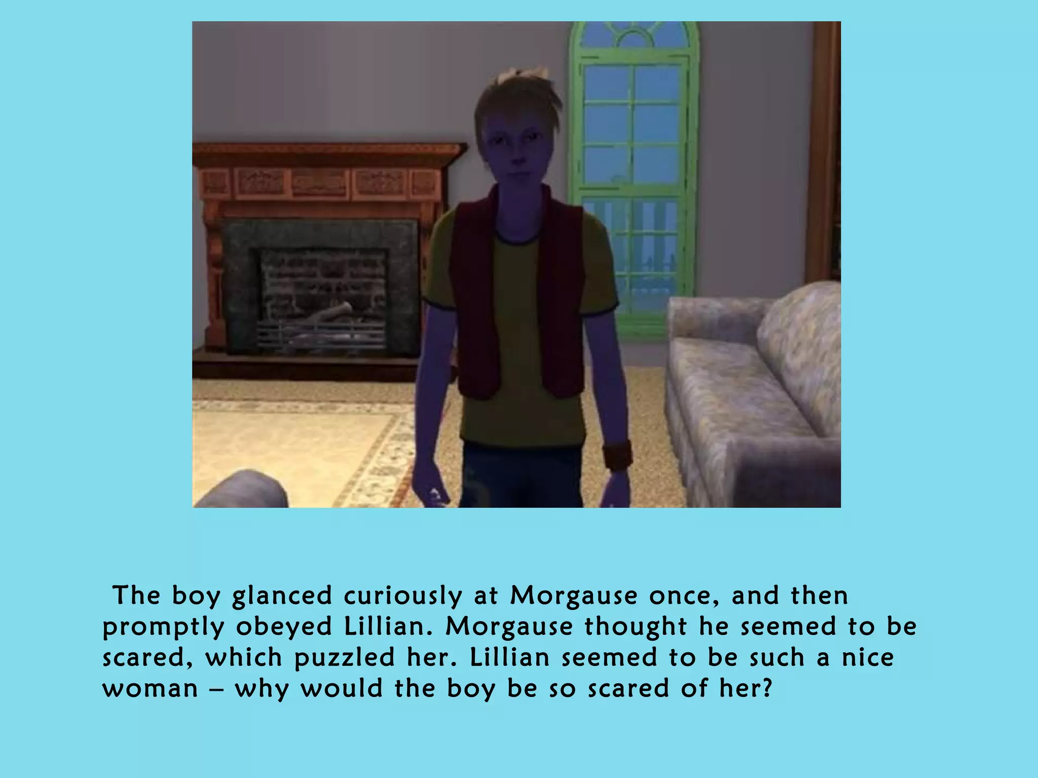 The boy glanced curiously at Morgause once, and then promptly obeyed Lillian. Morgause thought he seemed to be scared, which puzzled her. Lillian seemed to be such a nice woman – why would the boy be so scared of her?  