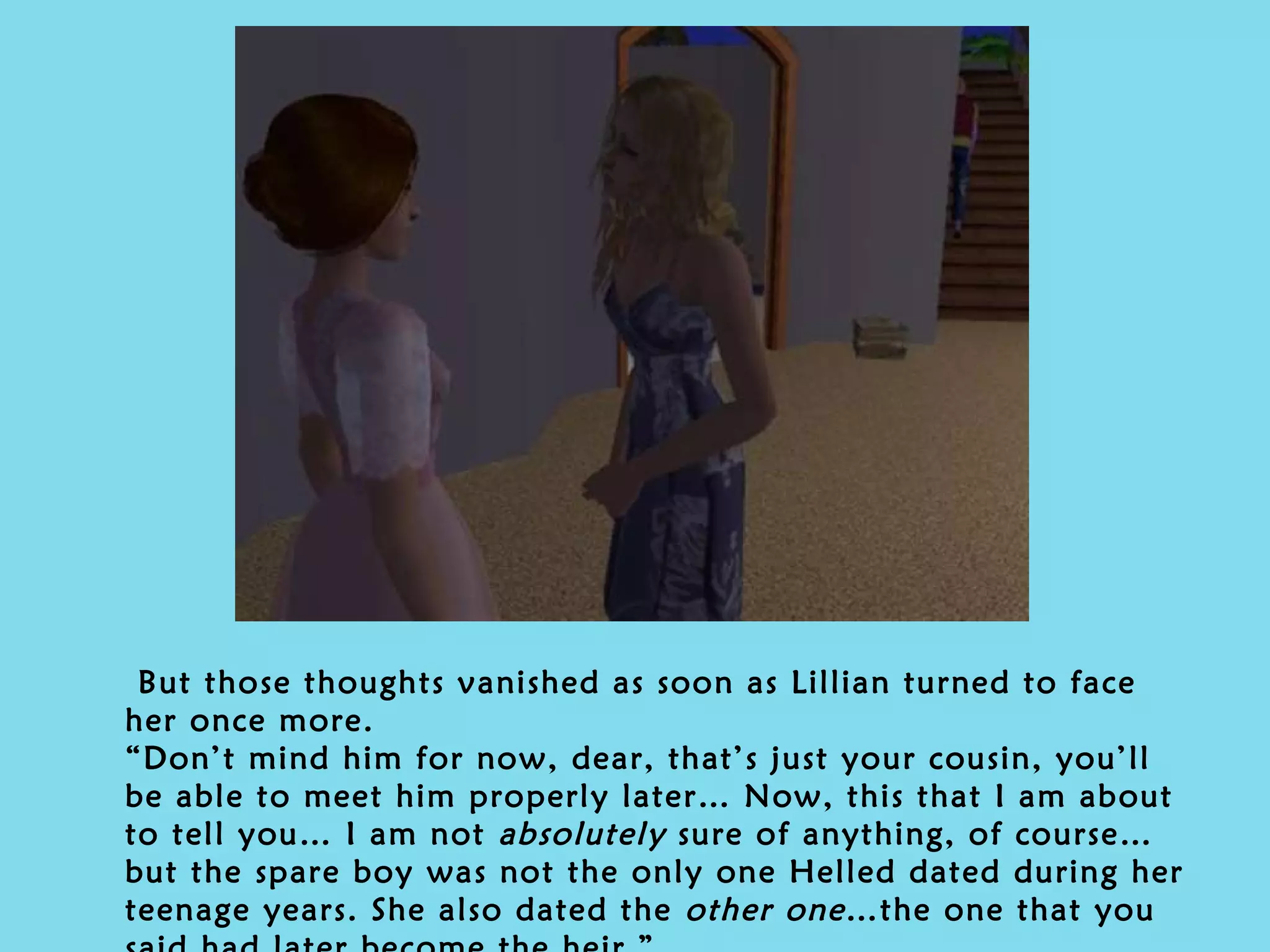 But those thoughts vanished as soon as Lillian turned to face her once more. “Don’t mind him for now, dear, that’s just your cousin, you’ll be able to meet him properly later… Now, this that I am about to tell you… I am not  absolutely  sure of anything, of course…but the spare boy was not the only one Helled dated during her teenage years. She also dated the  other one …the one that you said had later become the heir.” 