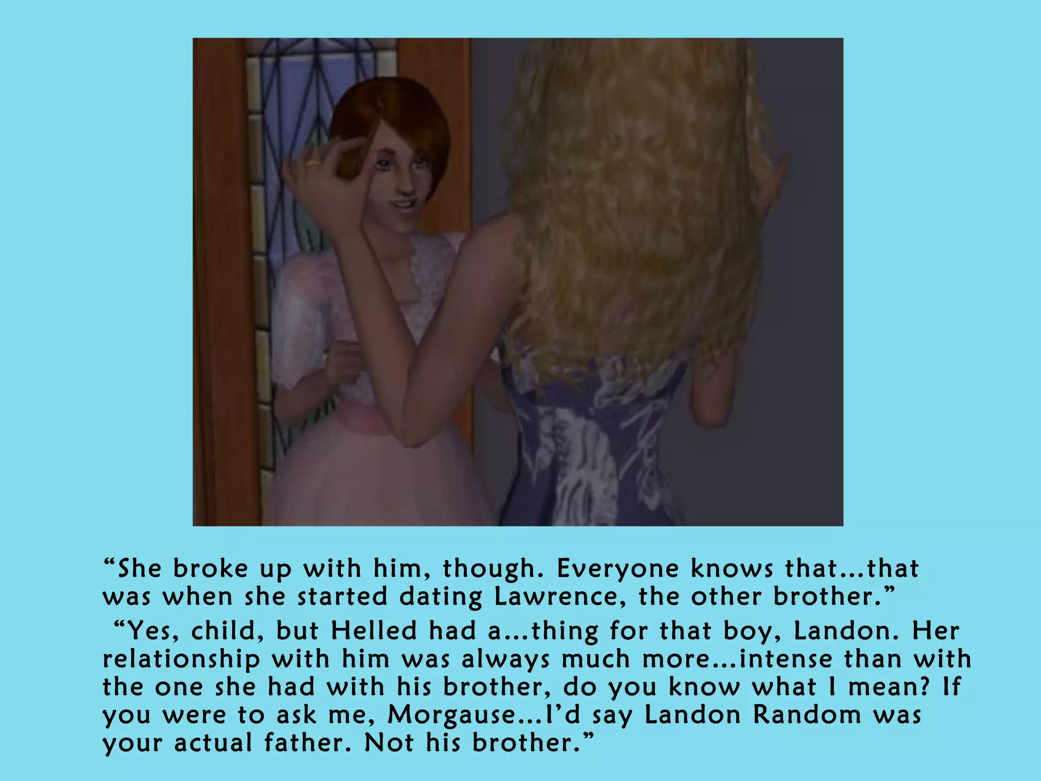“ She broke up with him, though. Everyone knows that…that was when she started dating Lawrence, the other brother.” “ Yes, child, but Helled had a…thing for that boy, Landon. Her relationship with him was always much more…intense than with the one she had with his brother, do you know what I mean? If you were to ask me, Morgause…I’d say Landon Random was your actual father. Not his brother.” 