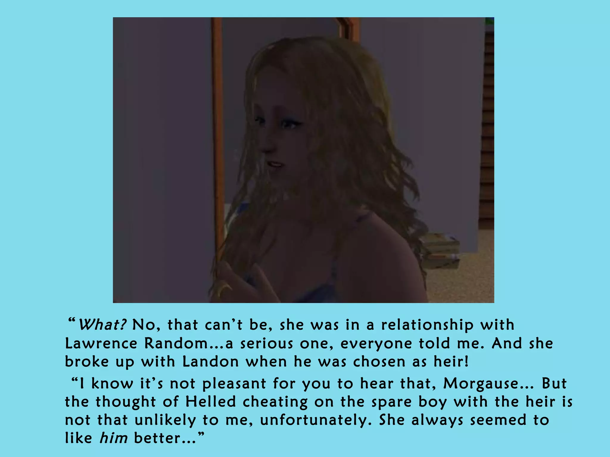 “ What?  No, that can’t be, she was in a relationship with Lawrence Random…a serious one, everyone told me. And she broke up with Landon when he was chosen as heir! “ I know it’s not pleasant for you to hear that, Morgause… But the thought of Helled cheating on the spare boy with the heir is not that unlikely to me, unfortunately. She always seemed to like  him  better…” 