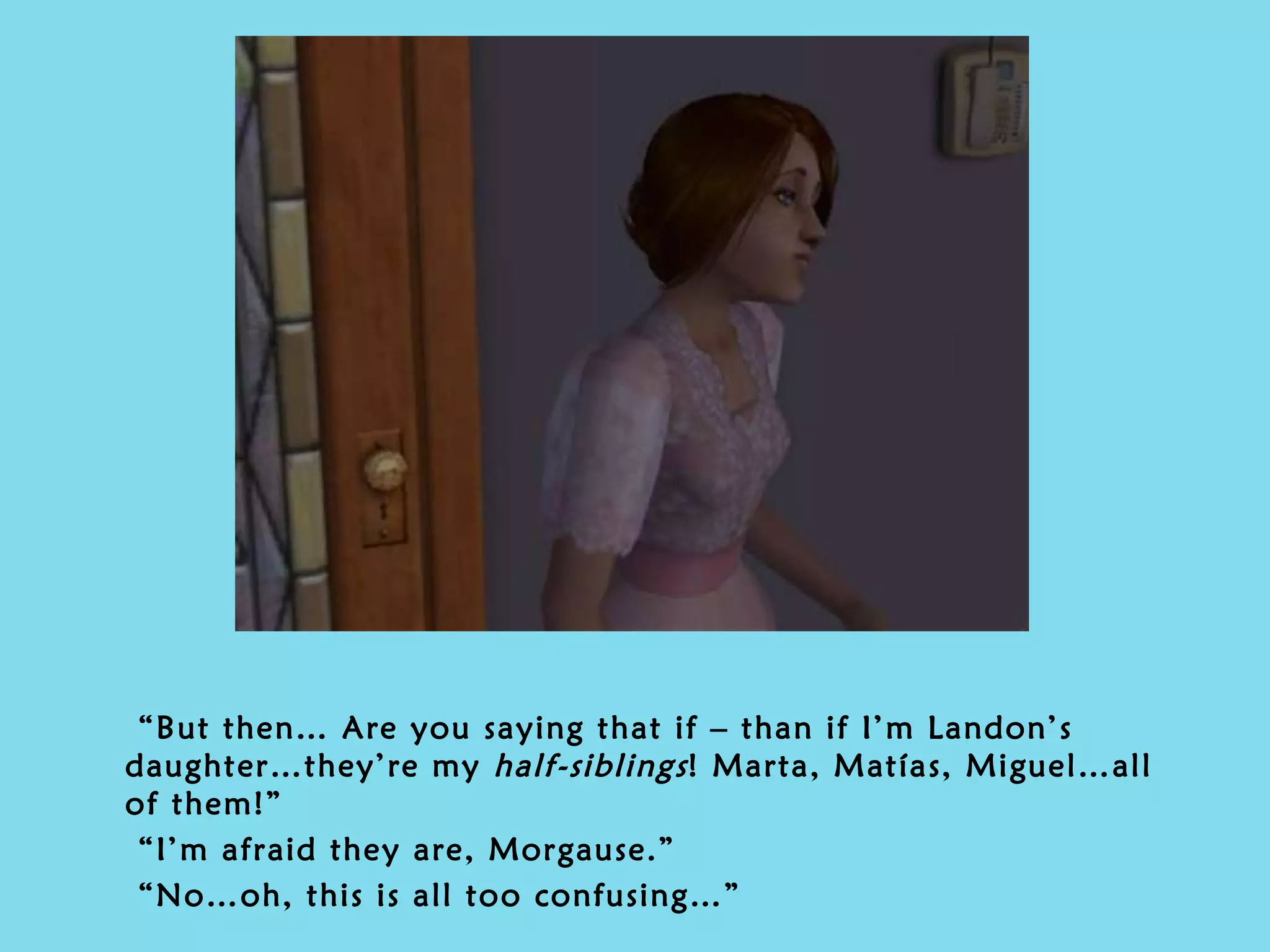 “ But then… Are you saying that if – than if I’m Landon’s daughter…they’re my  half-siblings ! Marta, Matías, Miguel…all of them!” “ I’m afraid they are, Morgause.” “ No…oh, this is all too confusing…” 