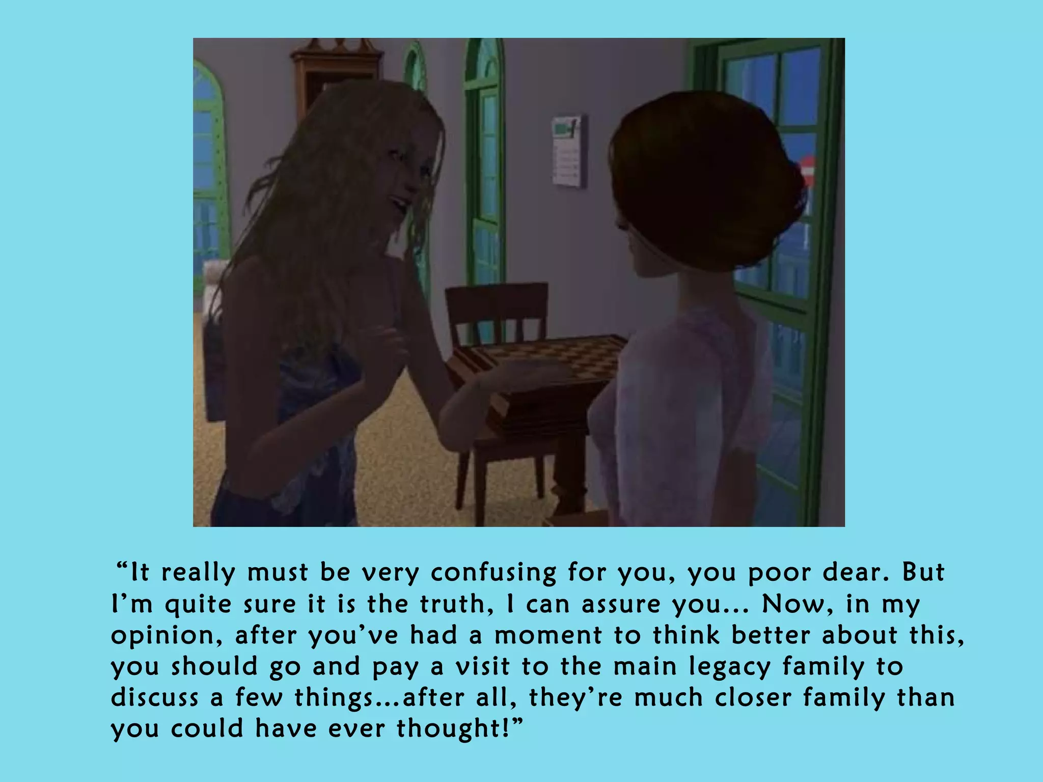 “ It really must be very confusing for you, you poor dear. But I’m quite sure it is the truth, I can assure you... Now, in my opinion, after you’ve had a moment to think better about this, you should go and pay a visit to the main legacy family to discuss a few things…after all, they’re much closer family than you could have ever thought!” 