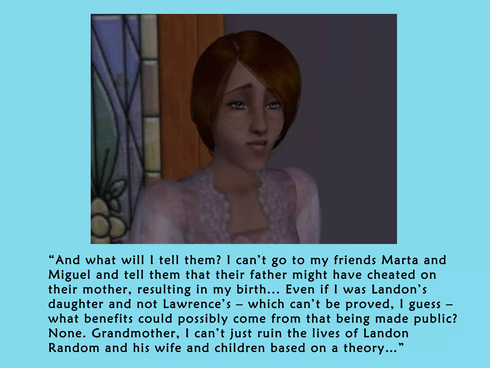 “ And what will I tell them? I can’t go to my friends Marta and Miguel and tell them that their father might have cheated on their mother, resulting in my birth... Even if I was Landon’s daughter and not Lawrence’s – which can’t be proved, I guess – what benefits could possibly come from that being made public? None. Grandmother, I can’t just ruin the lives of Landon Random and his wife and children based on a theory…” 