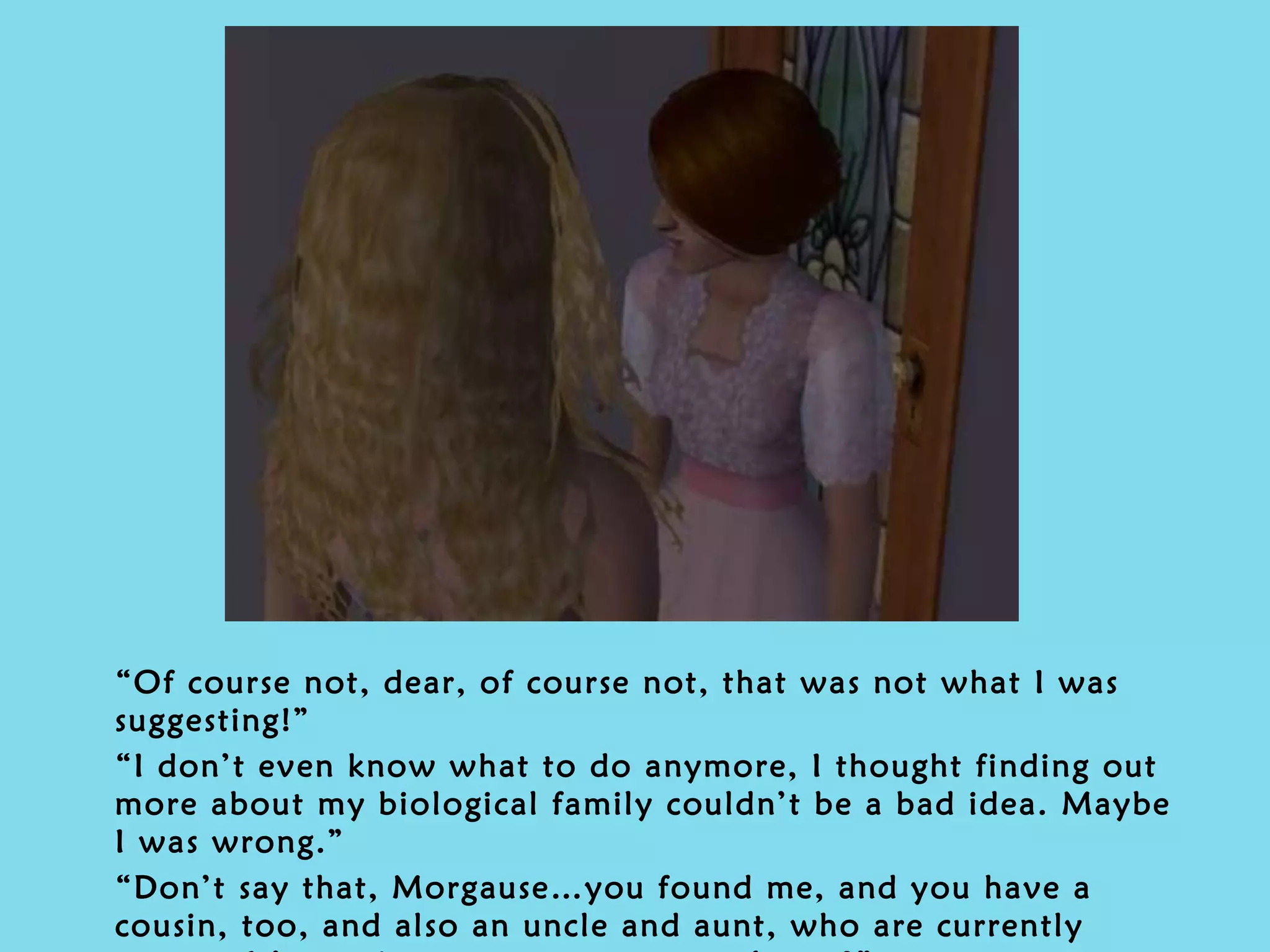 “ Of course not, dear, of course not, that was not what I was suggesting!” “ I don’t even know what to do anymore, I thought finding out more about my biological family couldn’t be a bad idea. Maybe I was wrong.” “ Don’t say that, Morgause…you found me, and you have a cousin, too, and also an uncle and aunt, who are currently away… It’s not just your parents, you know?” 