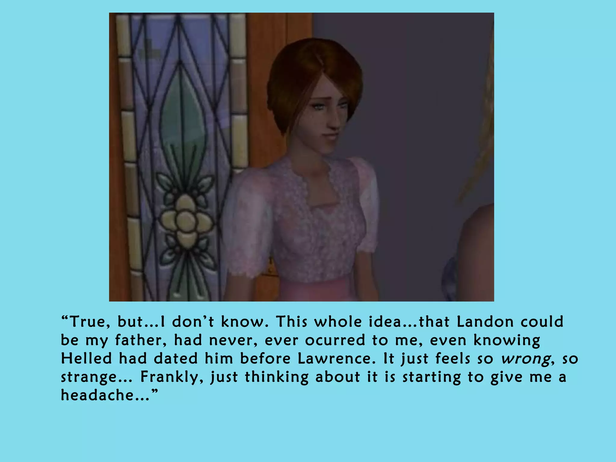 “ True, but…I don’t know. This whole idea…that Landon could be my father, had never, ever ocurred to me, even knowing Helled had dated him before Lawrence. It just feels so  wrong , so strange… Frankly, just thinking about it is starting to give me a headache…” 