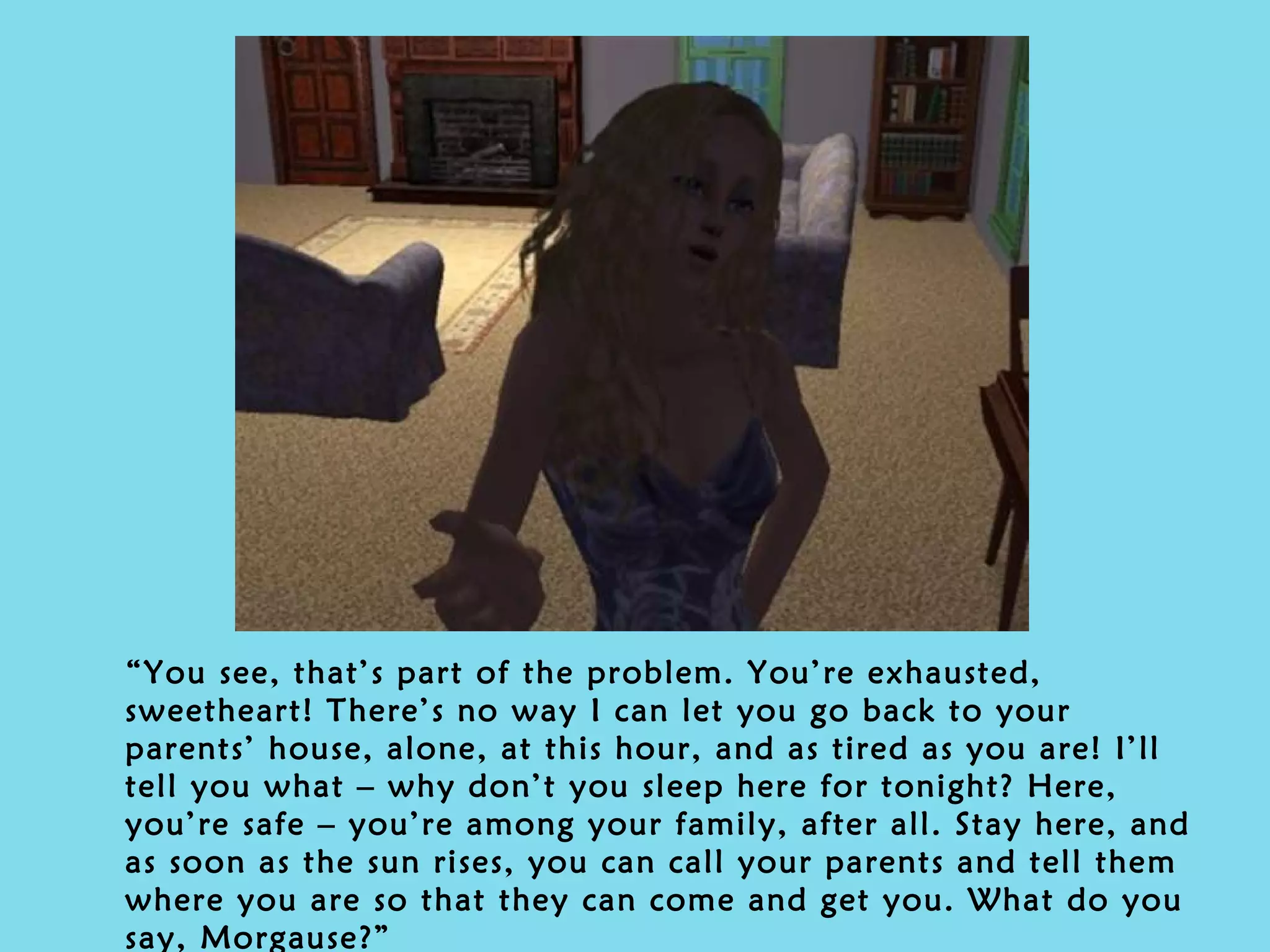 “ You see, that’s part of the problem. You’re exhausted, sweetheart! There’s no way I can let you go back to your parents’ house, alone, at this hour, and as tired as you are! I’ll tell you what – why don’t you sleep here for tonight? Here, you’re safe – you’re among your family, after all. Stay here, and as soon as the sun rises, you can call your parents and tell them where you are so that they can come and get you. What do you say, Morgause?” 