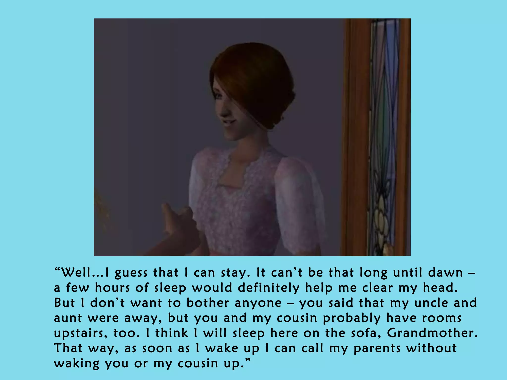 “ Well…I guess that I can stay. It can’t be that long until dawn – a few hours of sleep would definitely help me clear my head. But I don’t want to bother anyone – you said that my uncle and aunt were away, but you and my cousin probably have rooms upstairs, too. I think I will sleep here on the sofa, Grandmother. That way, as soon as I wake up I can call my parents without waking you or my cousin up.” 