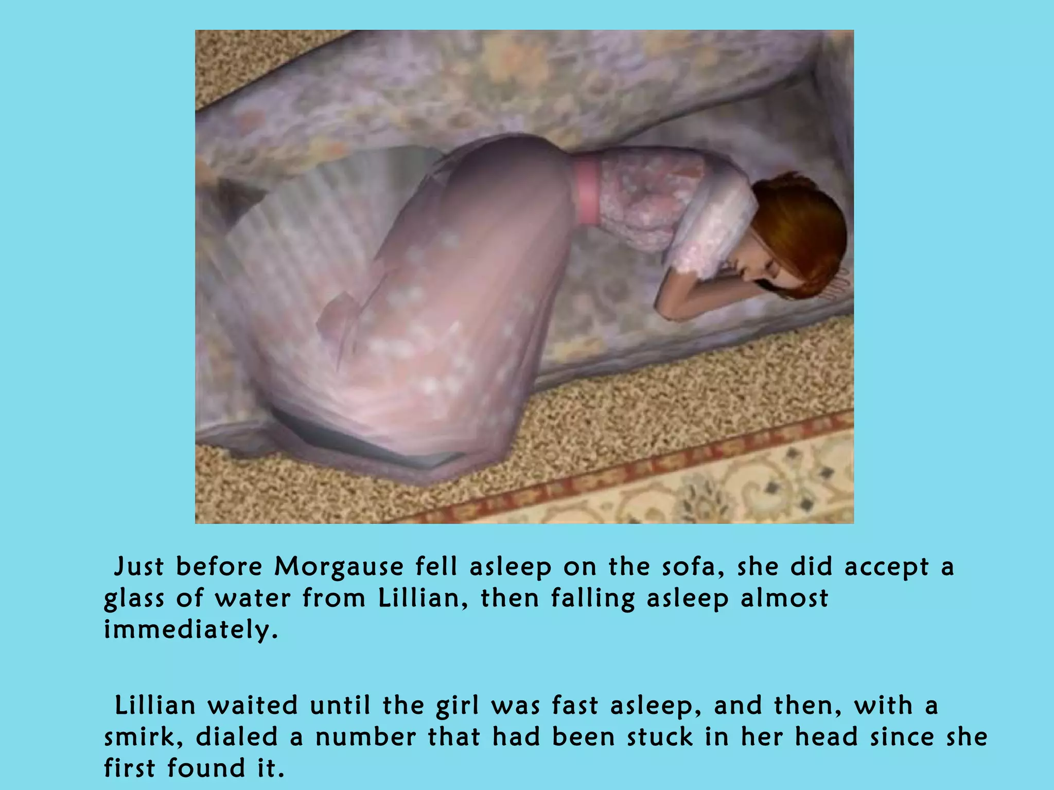 Just before Morgause fell asleep on the sofa, she did accept a glass of water from Lillian, then falling asleep almost immediately. Lillian waited until the girl was fast asleep, and then, with a smirk, dialed a number that had been stuck in her head since she first found it. 