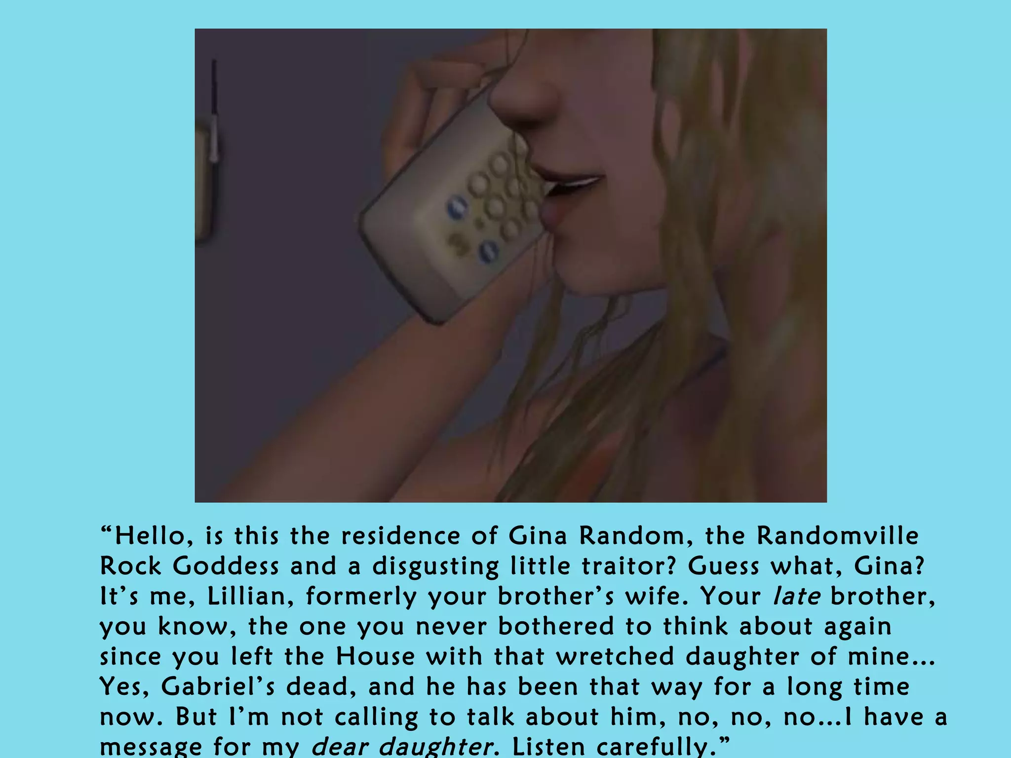 “ Hello, is this the residence of Gina Random, the Randomville Rock Goddess and a disgusting little traitor? Guess what, Gina? It’s me, Lillian, formerly your brother’s wife. Your  late  brother, you know, the one you never bothered to think about again since you left the House with that wretched daughter of mine… Yes, Gabriel’s dead, and he has been that way for a long time now. But I’m not calling to talk about him, no, no, no…I have a message for my  dear daughter . Listen carefully.” 