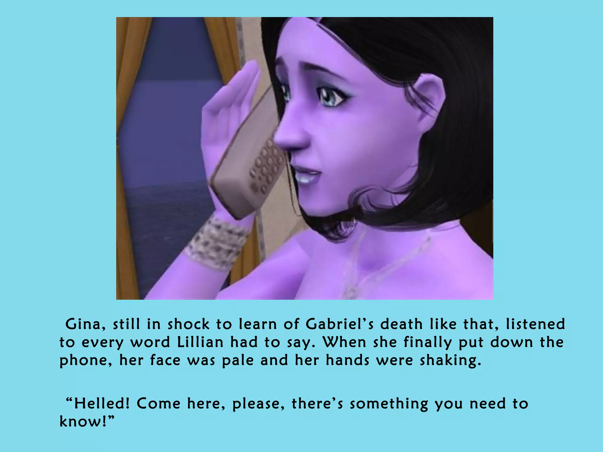 Gina, still in shock to learn of Gabriel’s death like that, listened to every word Lillian had to say. When she finally put down the phone, her face was pale and her hands were shaking. “ Helled! Come here, please, there’s something you need to know!” 