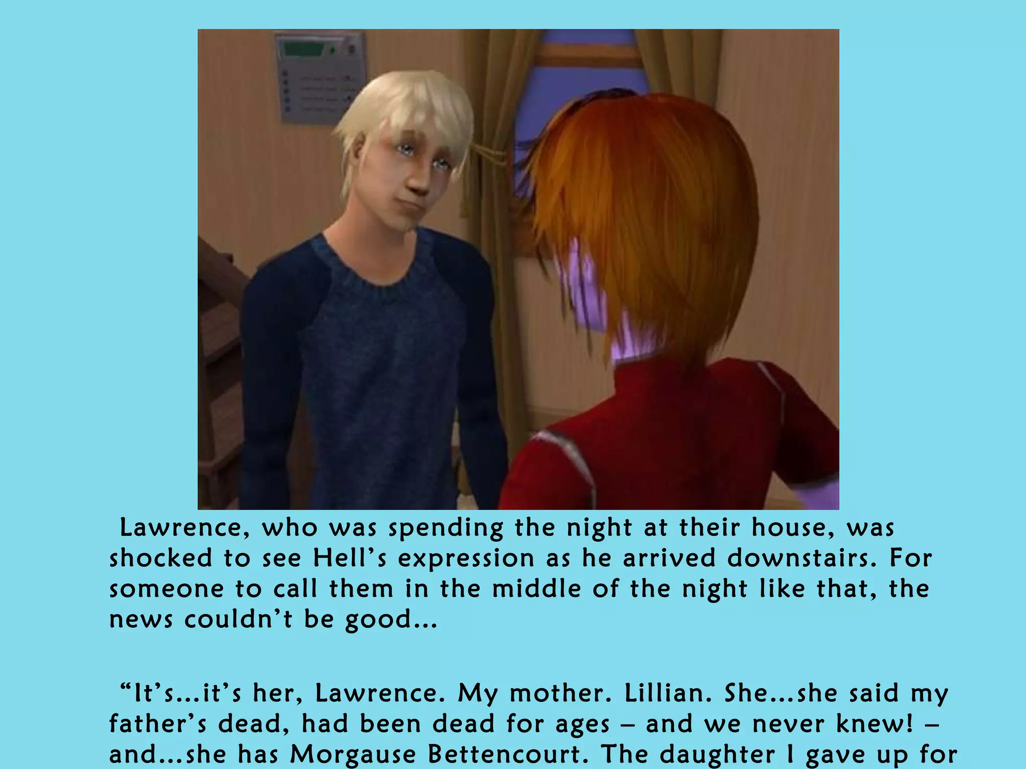 Lawrence, who was spending the night at their house, was shocked to see Hell’s expression as he arrived downstairs. For someone to call them in the middle of the night like that, the news couldn’t be good… “ It’s…it’s her, Lawrence. My mother. Lillian. She…she said my father’s dead, had been dead for ages – and we never knew! – and…she has Morgause Bettencourt. The daughter I gave up for adoption.” 