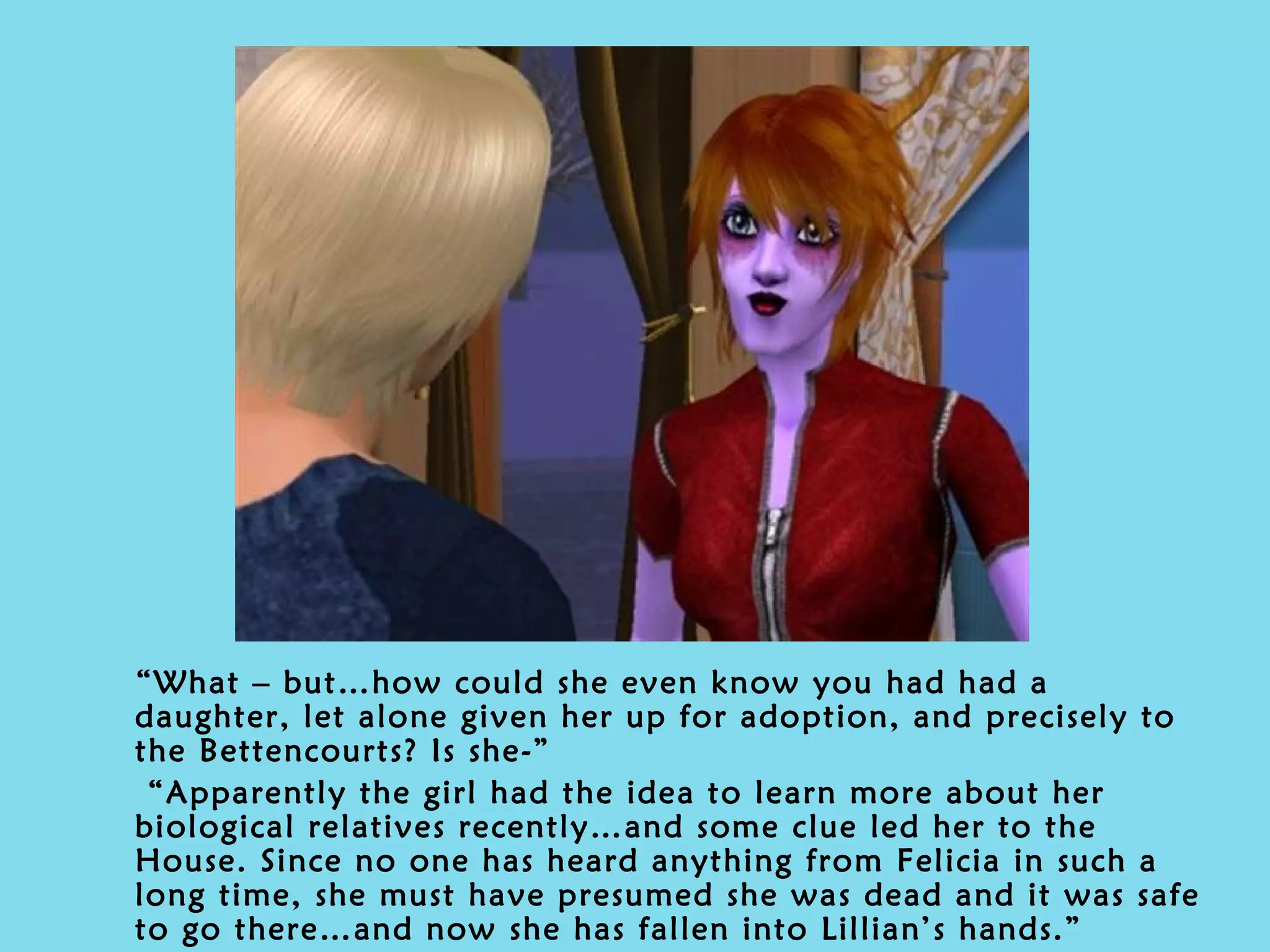 “ What – but…how could she even know you had had a daughter, let alone given her up for adoption, and precisely to the Bettencourts? Is she-” “ Apparently the girl had the idea to learn more about her biological relatives recently…and some clue led her to the House. Since no one has heard anything from Felicia in such a long time, she must have presumed she was dead and it was safe to go there…and now she has fallen into Lillian’s hands.” 