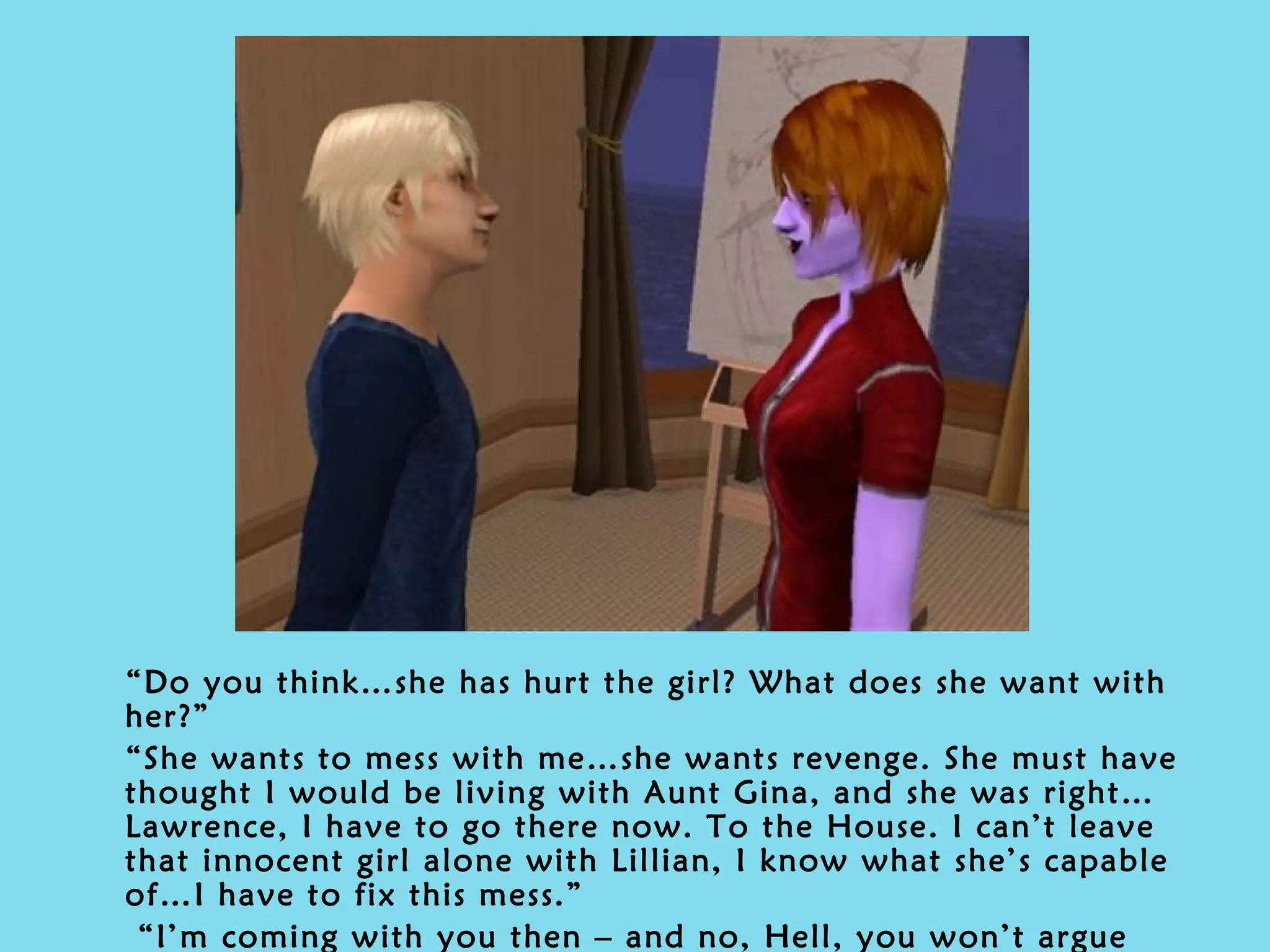“ Do you think…she has hurt the girl? What does she want with her?” “ She wants to mess with me…she wants revenge. She must have thought I would be living with Aunt Gina, and she was right…Lawrence, I have to go there now. To the House. I can’t leave that innocent girl alone with Lillian, I know what she’s capable of…I have to fix this mess.” “ I’m coming with you then – and no, Hell, you won’t argue that. The girl is my daughter as well. We will save her from that place –  together .” 