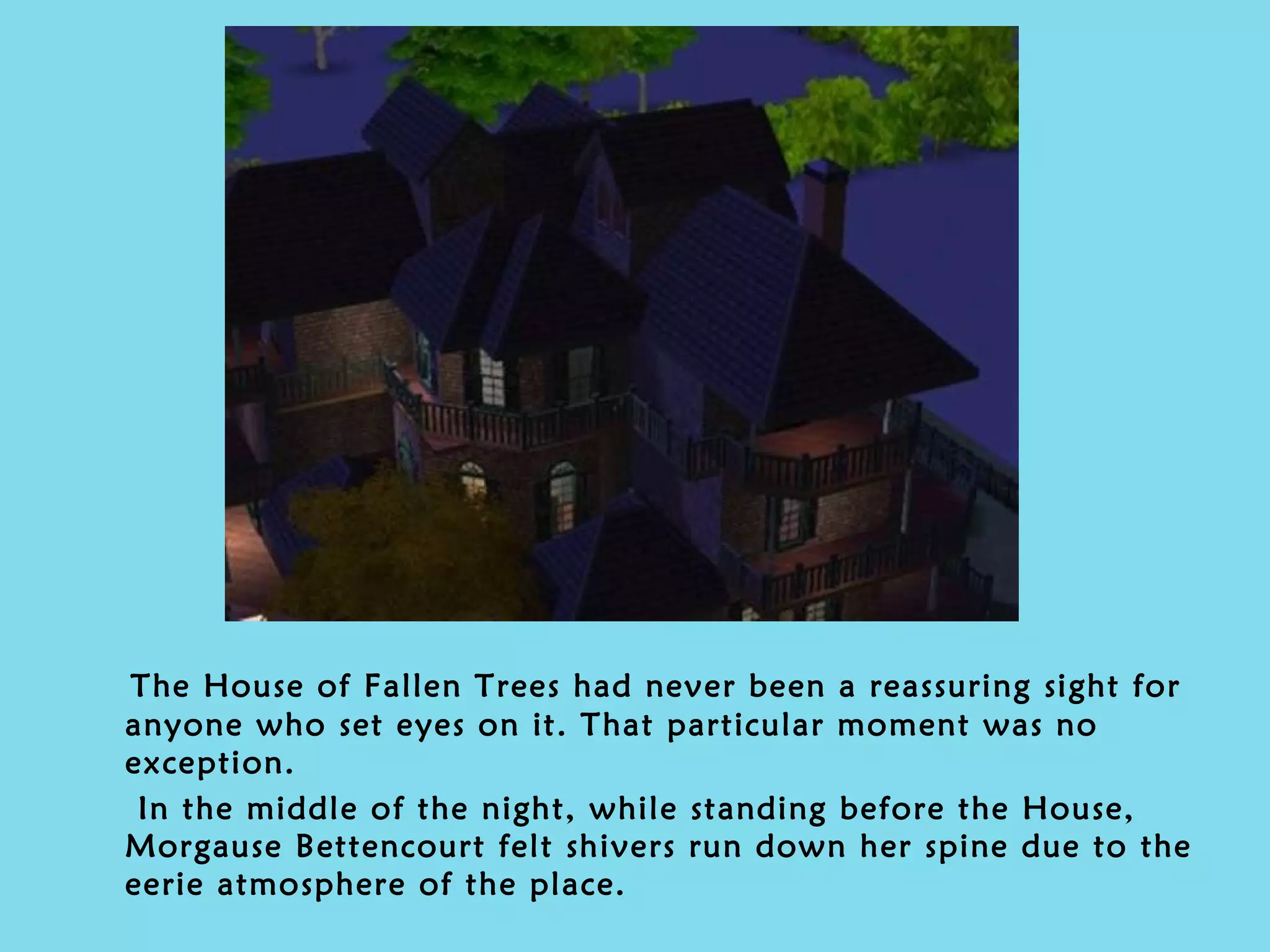 The House of Fallen Trees had never been a reassuring sight for anyone who set eyes on it. That particular moment was no exception.  In the middle of the night, while standing before the House, Morgause Bettencourt felt shivers run down her spine due to the eerie atmosphere of the place. 