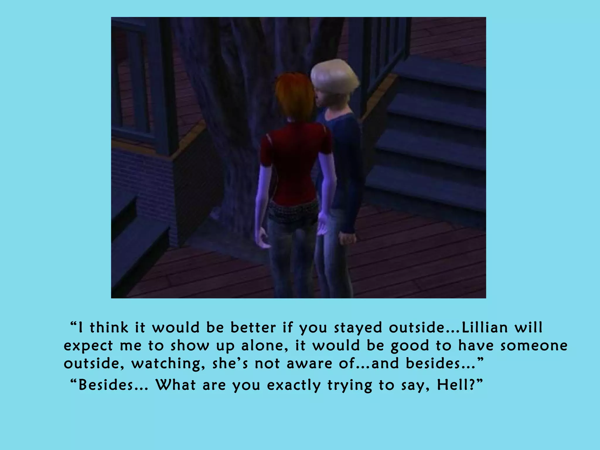 “ I think it would be better if you stayed outside…Lillian will expect me to show up alone, it would be good to have someone outside, watching, she’s not aware of…and besides…” “ Besides…   What are you exactly trying to say, Hell?” 