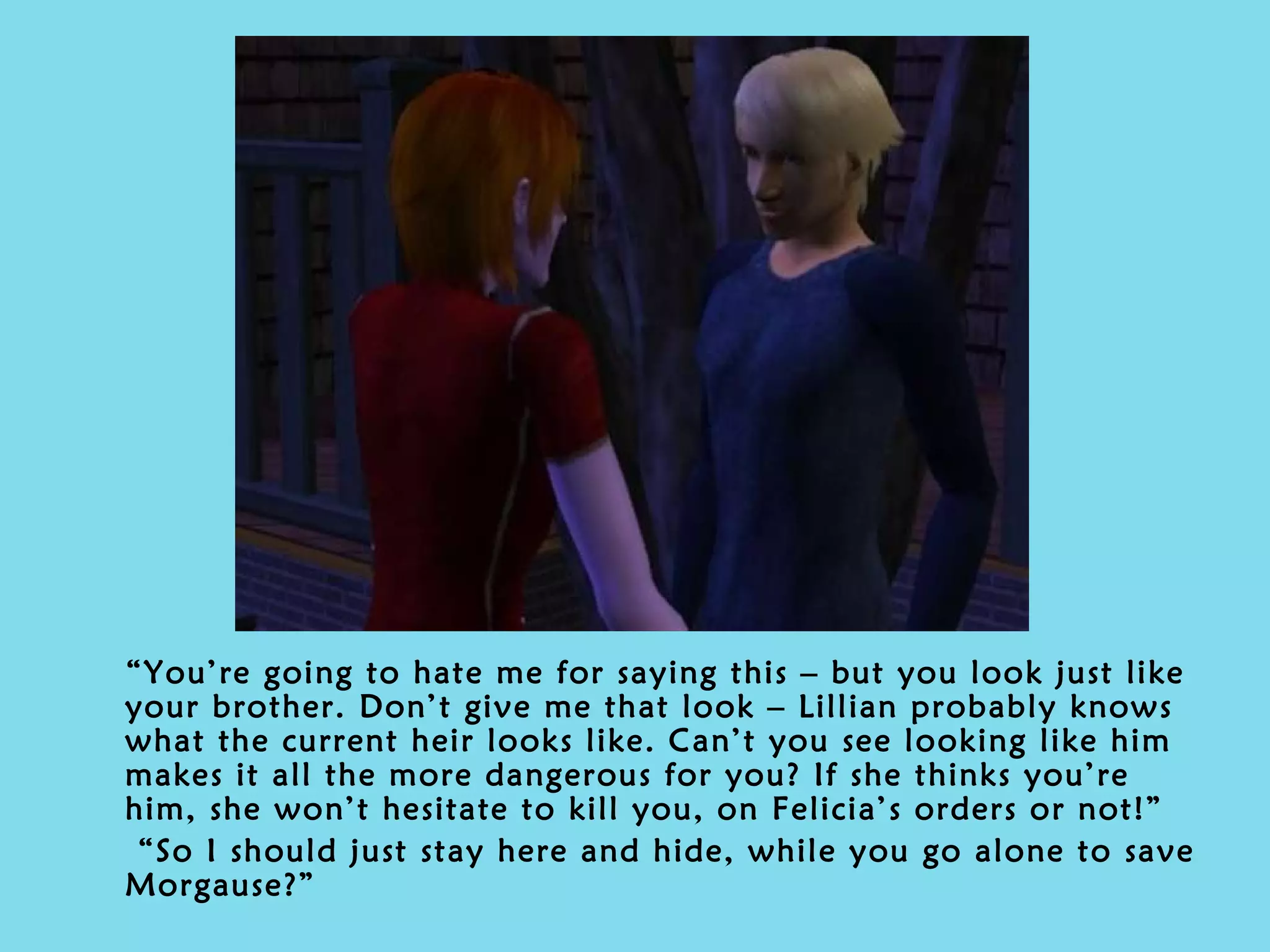 “ You’re going to hate me for saying this – but you look just like your brother. Don’t give me that look – Lillian probably knows what the current heir looks like. Can’t you see looking like him makes it all the more dangerous for you? If she thinks you’re him, she won’t hesitate to kill you, on Felicia’s orders or not!” “ So I should just stay here and hide, while you go alone to save Morgause?” 