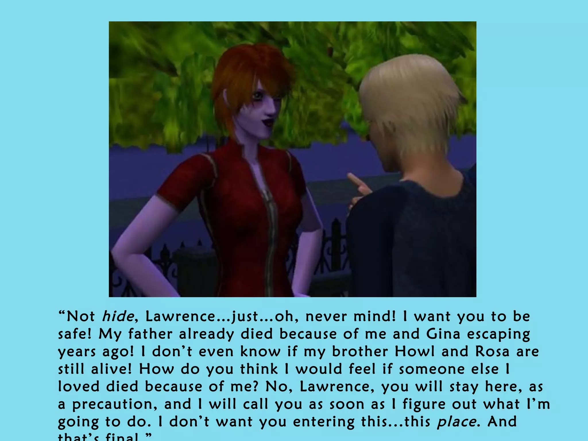 “ Not  hide , Lawrence…just…oh, never mind! I want you to be safe! My father already died because of me and Gina escaping years ago! I don’t even know if my brother Howl and Rosa are still alive! How do you think I would feel if someone else I loved died because of me? No, Lawrence, you will stay here, as a precaution, and I will call you as soon as I figure out what I’m going to do. I don’t want you entering this...this  place . And that’s final.” 
