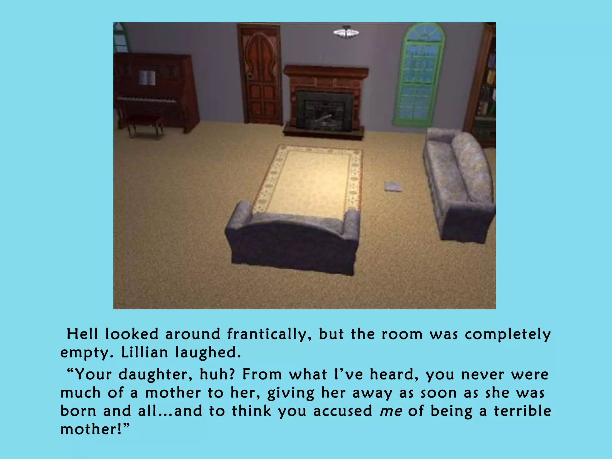 Hell looked around frantically, but the room was completely empty. Lillian laughed. “ Your daughter, huh? From what I’ve heard, you never were much of a mother to her, giving her away as soon as she was born and all…and to think you accused  me  of being a terrible mother!” 