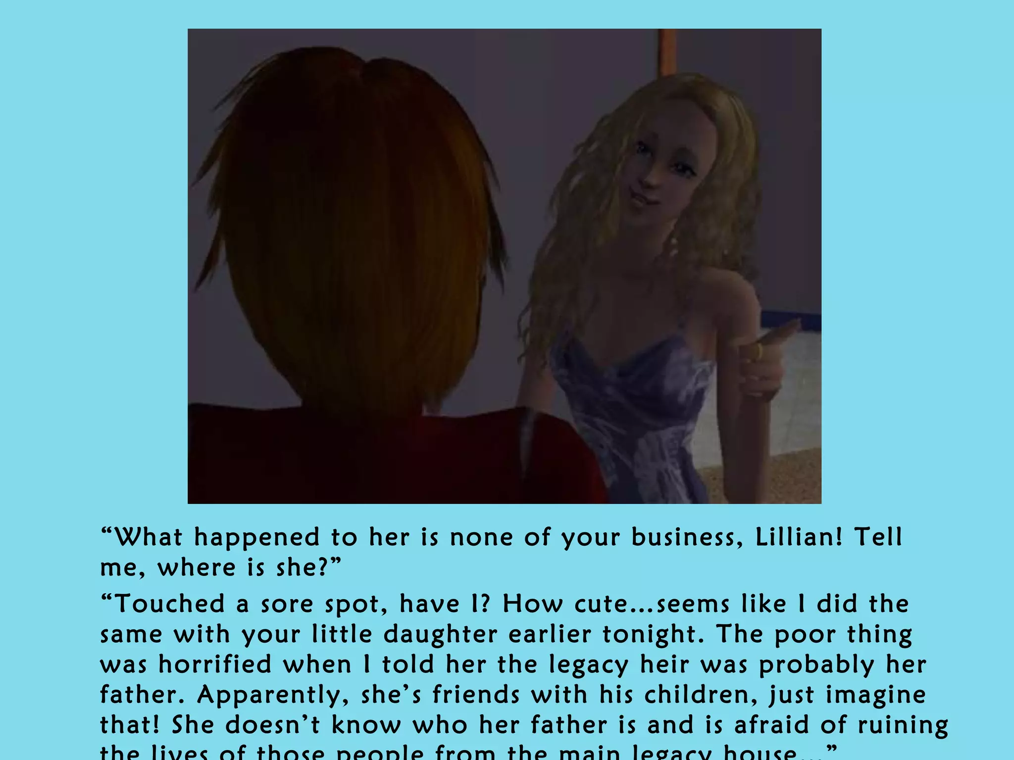 “ What happened to her is none of your business, Lillian! Tell me, where is she?” “ Touched a sore spot, have I? How cute…seems like I did the same with your little daughter earlier tonight. The poor thing was horrified when I told her the legacy heir was probably her father. Apparently, she’s friends with his children, just imagine that! She doesn’t know who her father is and is afraid of ruining the lives of those people from the main legacy house…” 