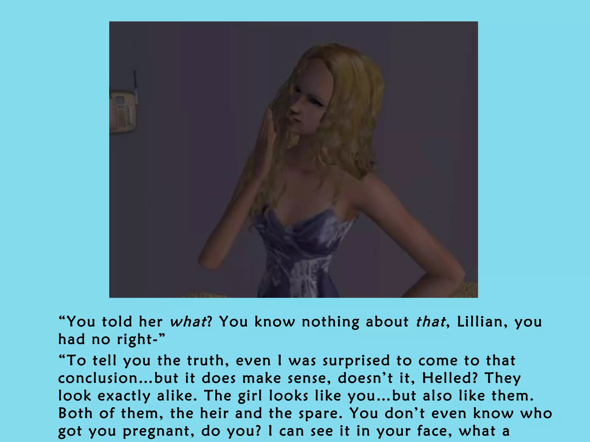 “ You told her  what ? You know nothing about  that , Lillian, you had no right-” “ To tell you the truth, even I was surprised to come to that conclusion…but it does make sense, doesn’t it, Helled? They look exactly alike. The girl looks like you…but also like them. Both of them, the heir and the spare. You don’t even know who got you pregnant, do you? I can see it in your face, what a shame…”  