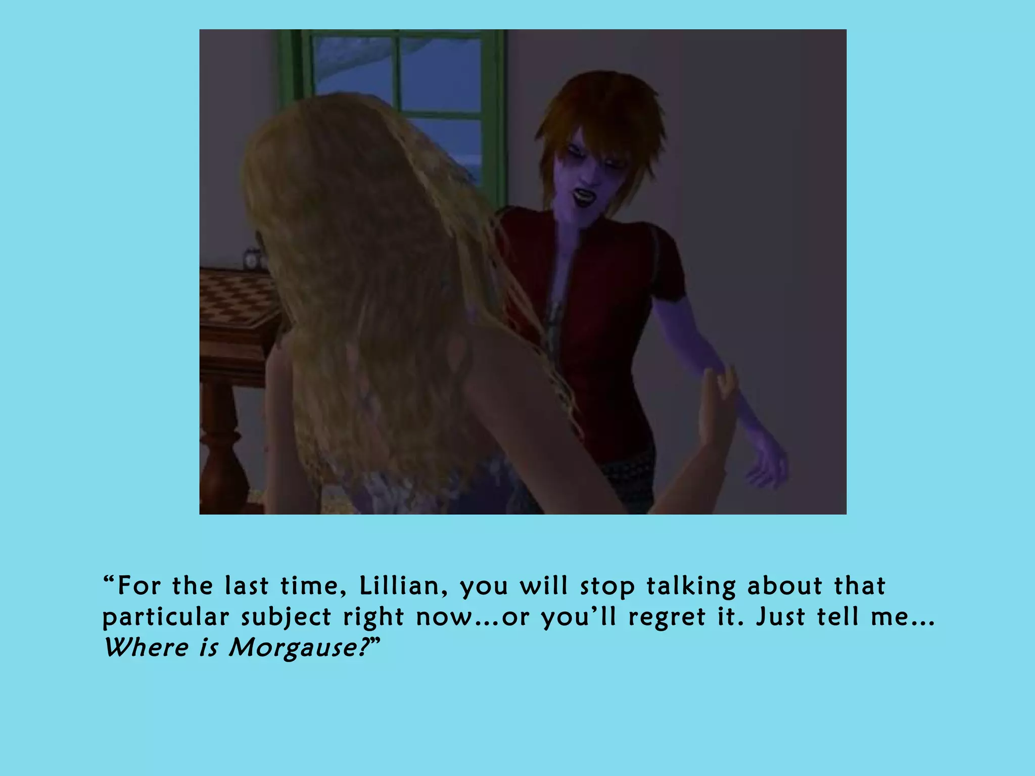 “ For the last time, Lillian, you will stop talking about that particular subject right now…or you’ll regret it. Just tell me…  Where is Morgause? ” 