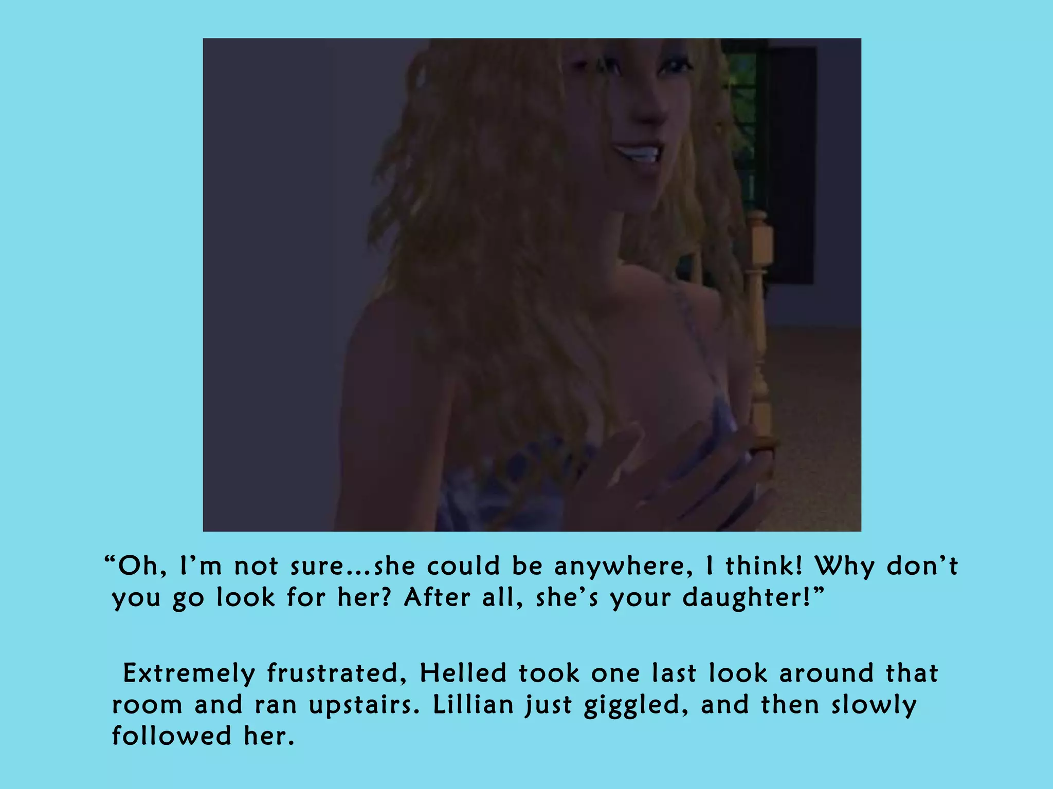 “ Oh, I’m not sure…she could be anywhere, I think! Why don’t you go look for her? After all, she’s your daughter!” Extremely frustrated, Helled took one last look around that room and ran upstairs. Lillian just giggled, and then slowly followed her. 