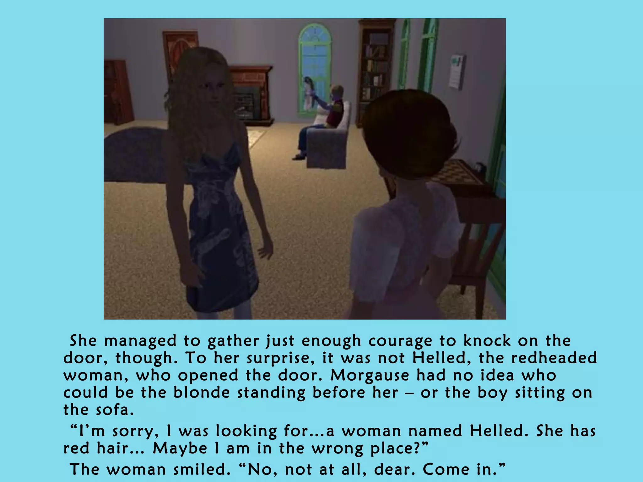 She managed to gather just enough courage to knock on the door, though. To her surprise, it was not Helled, the redheaded woman, who opened the door. Morgause had no idea who could be the blonde standing before her – or the boy sitting on the sofa. “ I’m sorry, I was looking for…a woman named Helled. She has red hair… Maybe I am in the wrong place?” The woman smiled. “No, not at all, dear. Come in.” 