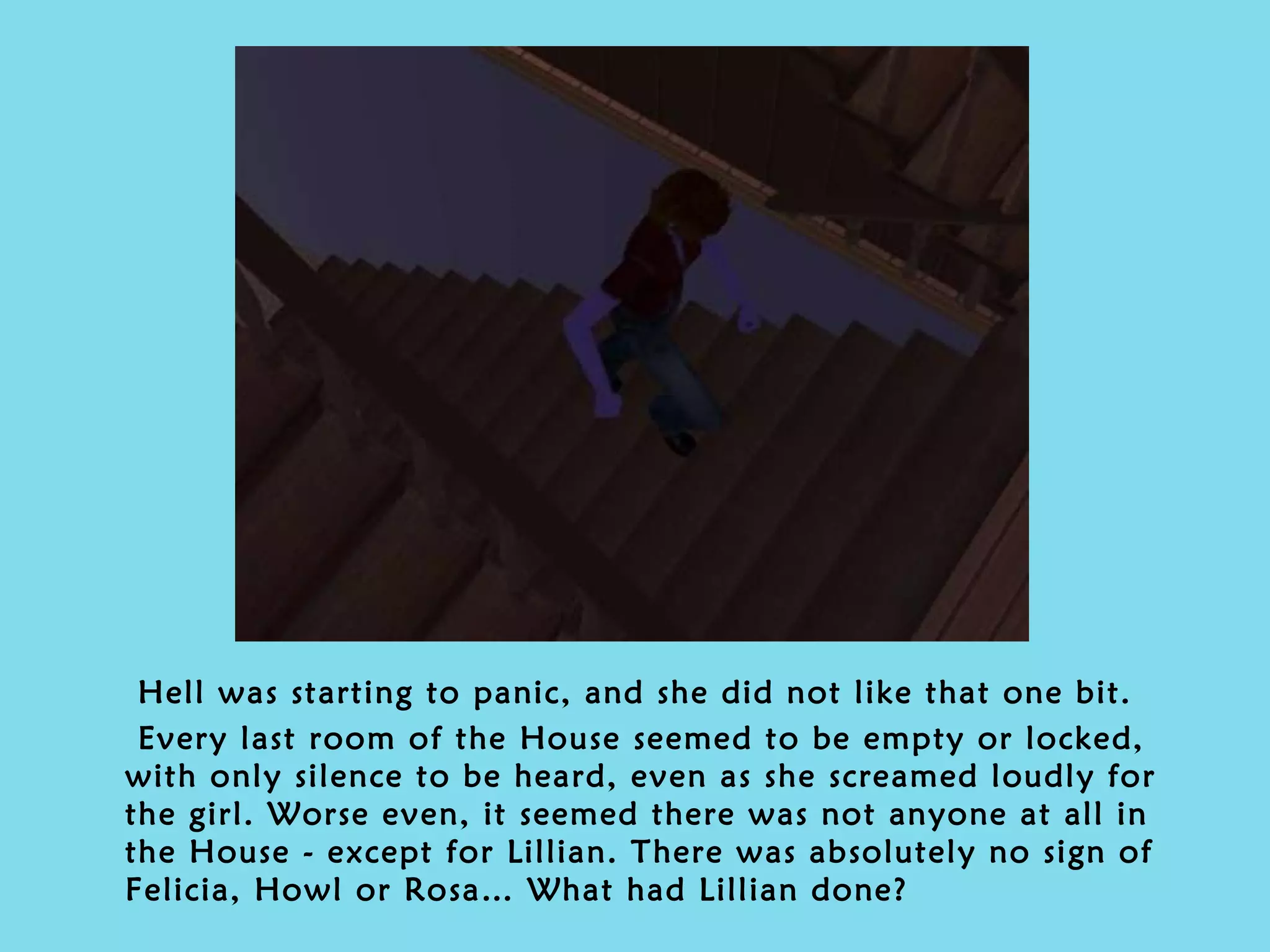 Hell was starting to panic, and she did not like that one bit.  Every last room of the House seemed to be empty or locked, with only silence to be heard, even as she screamed loudly for the girl. Worse even, it seemed there was not anyone at all in the House - except for Lillian. There was absolutely no sign of Felicia, Howl or Rosa… What had Lillian done?  
