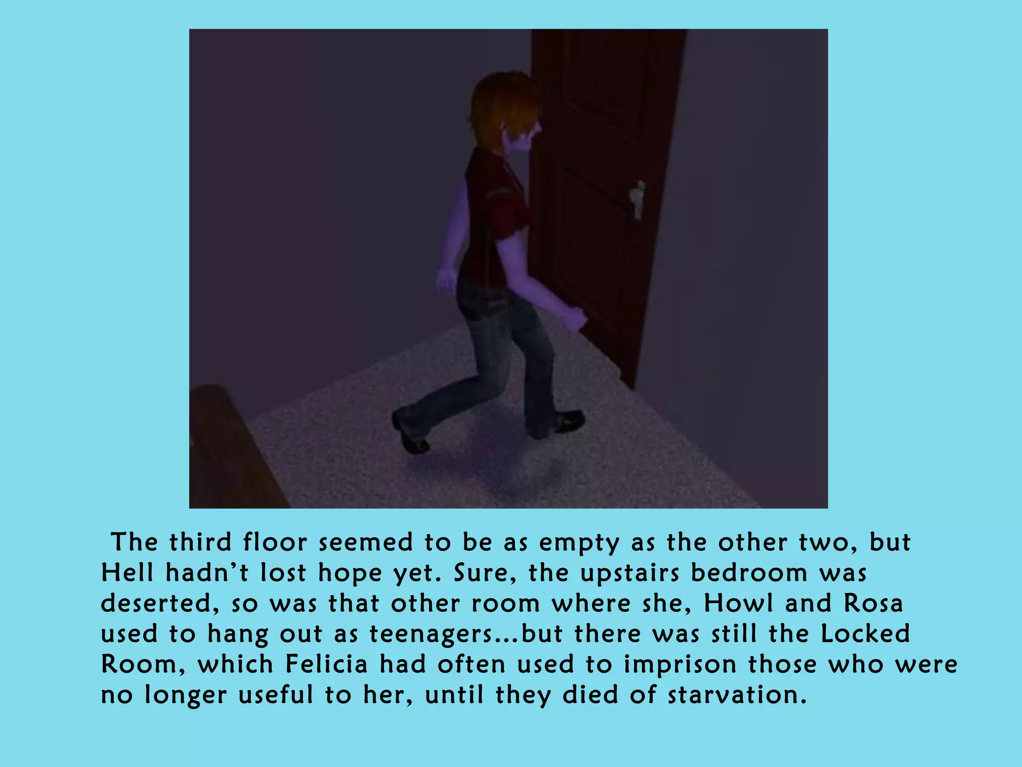 The third floor seemed to be as empty as the other two, but Hell hadn’t lost hope yet. Sure, the upstairs bedroom was deserted, so was that other room where she, Howl and Rosa used to hang out as teenagers…but there was still the Locked Room, which Felicia had often used to imprison those who were no longer useful to her, until they died of starvation. 