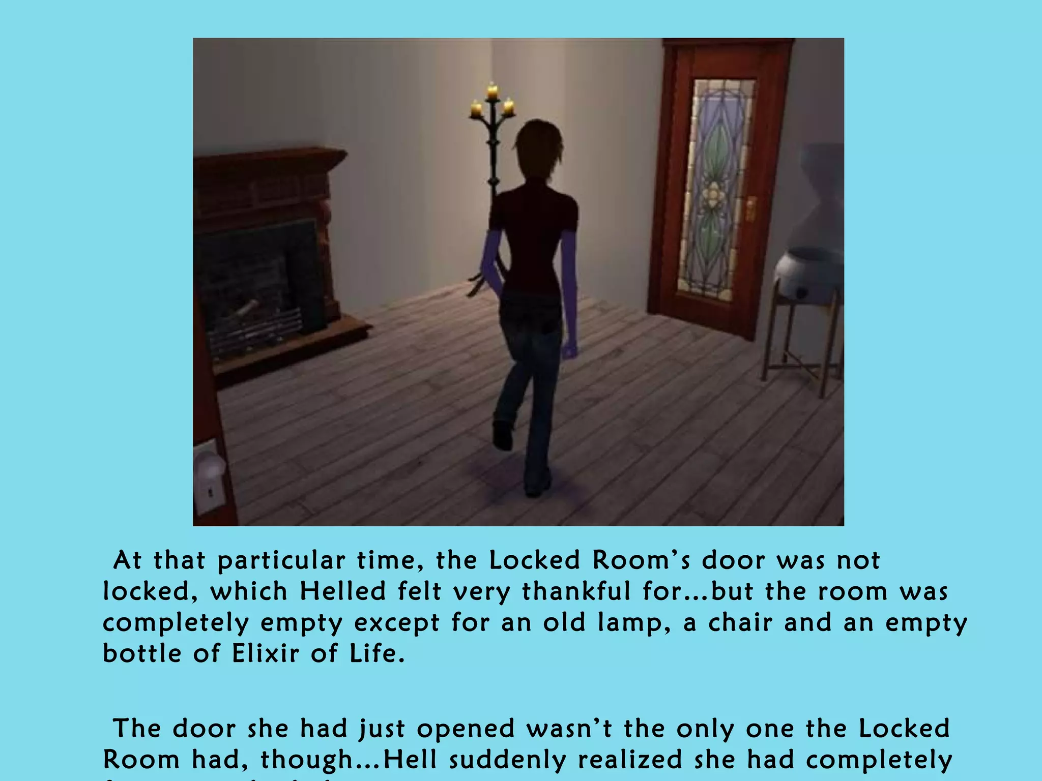 At that particular time, the Locked Room’s door was not locked, which Helled felt very thankful for…but the room was completely empty except for an old lamp, a chair and an empty bottle of Elixir of Life. The door she had just opened wasn’t the only one the Locked Room had, though…Hell suddenly realized she had completely forgotten the balcony. 