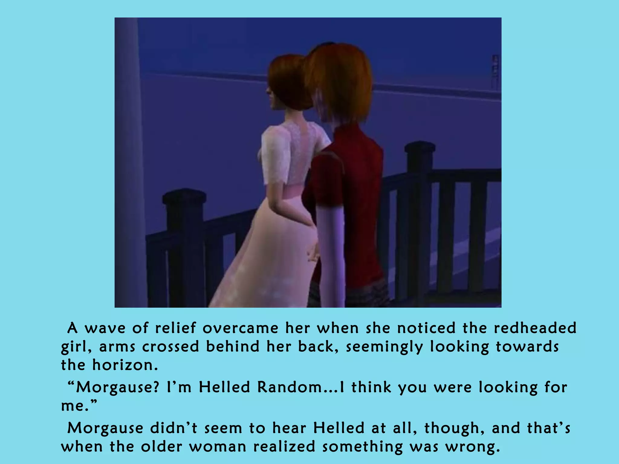 A wave of relief overcame her when she noticed the redheaded girl, arms crossed behind her back, seemingly looking towards the horizon. “ Morgause? I’m Helled Random…I think you were looking for me.” Morgause didn’t seem to hear Helled at all, though, and that’s when the older woman realized something was wrong. 
