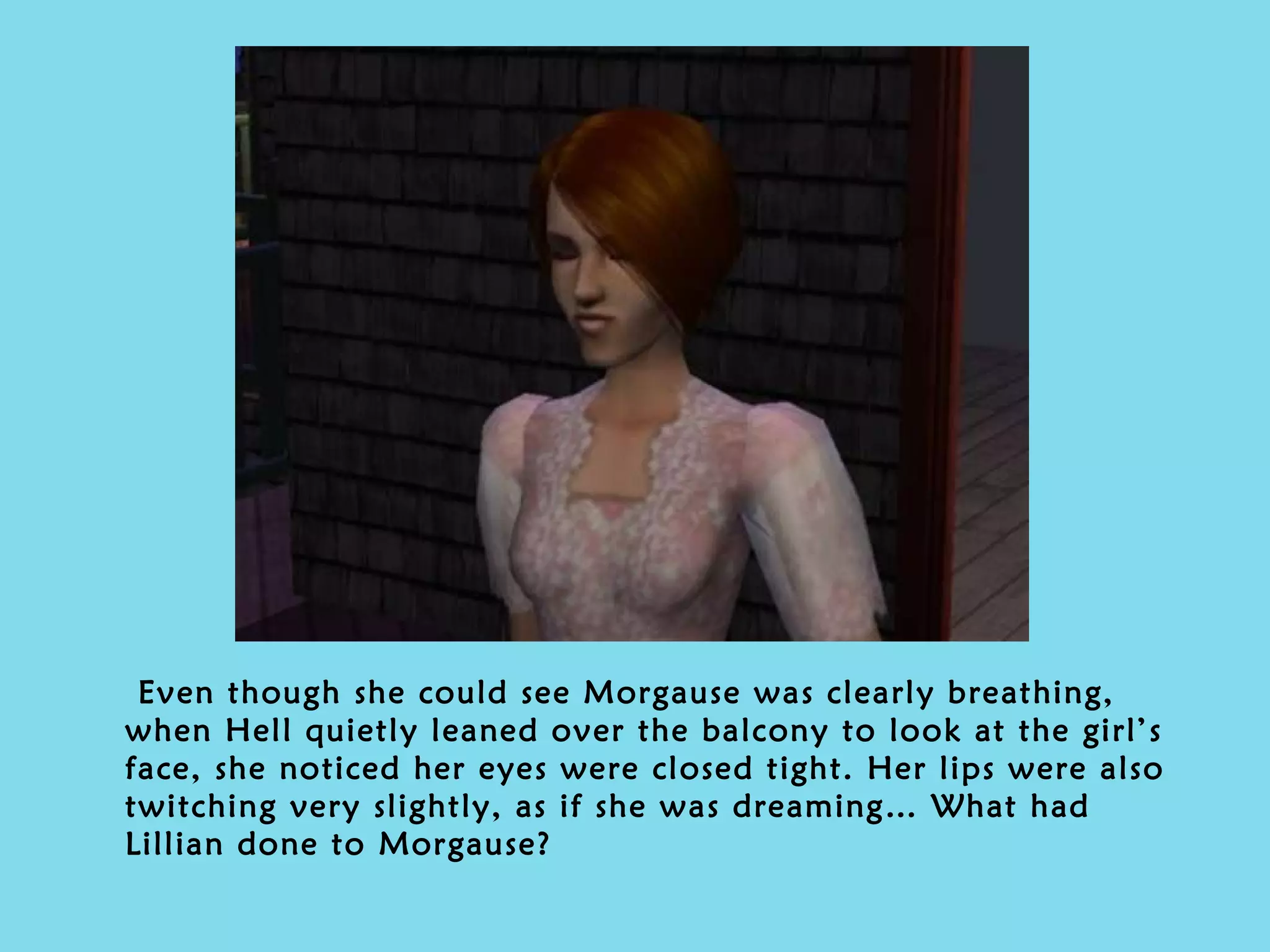 Even though she could see Morgause was clearly breathing, when Hell quietly leaned over the balcony to look at the girl’s face, she noticed her eyes were closed tight. Her lips were also twitching very slightly, as if she was dreaming… What had Lillian done to Morgause? 