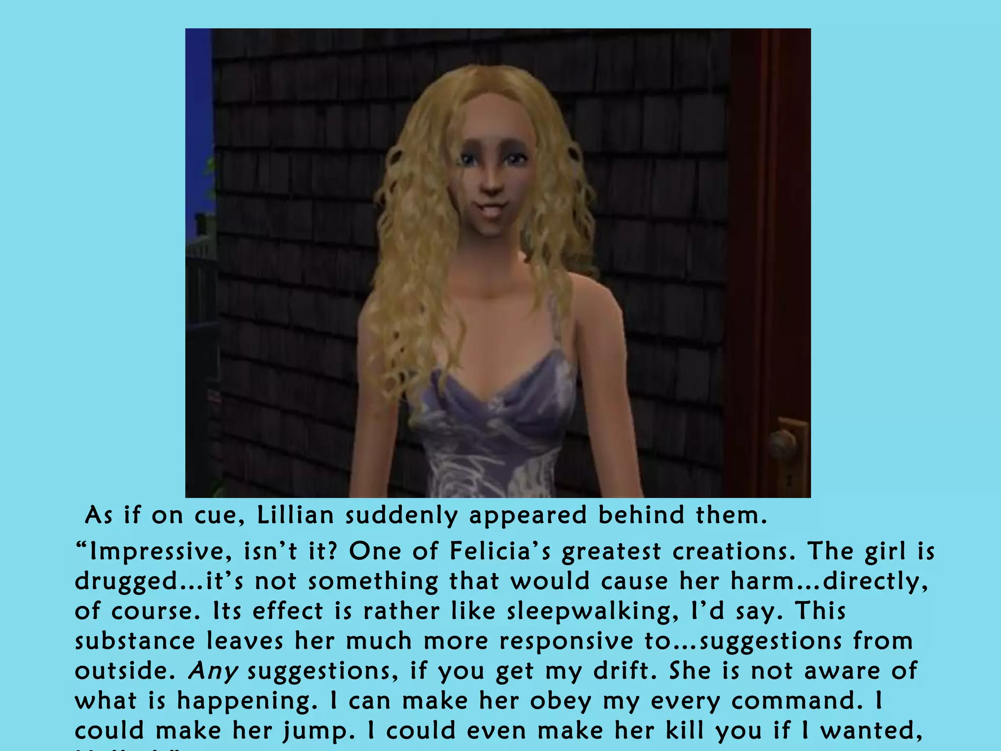 As if on cue, Lillian suddenly appeared behind them. “ Impressive, isn’t it? One of Felicia’s greatest creations. The girl is drugged…it’s not something that would cause her harm…directly, of course. Its effect is rather like sleepwalking, I’d say. This substance leaves her much more responsive to…suggestions from outside.  Any  suggestions, if you get my drift. She is not aware of what is happening. I can make her obey my every command. I could make her jump. I could even make her kill you if I wanted, Helled.” 