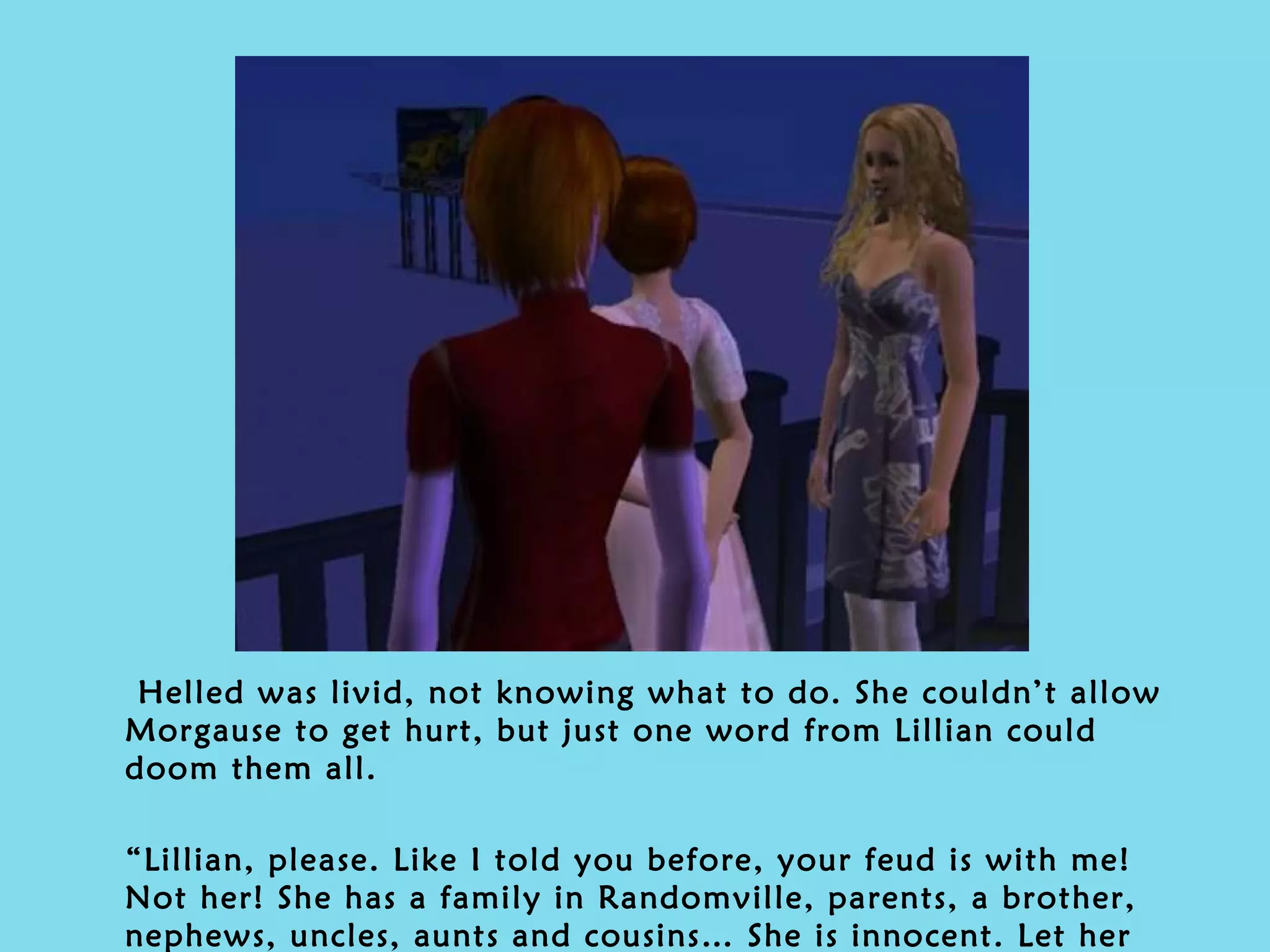Helled was livid, not knowing what to do. She couldn’t allow Morgause to get hurt, but just one word from Lillian could doom them all. “ Lillian, please. Like I told you before, your feud is with me! Not her! She has a family in Randomville, parents, a brother, nephews, uncles, aunts and cousins… She is innocent. Let her go… I beg you.” 