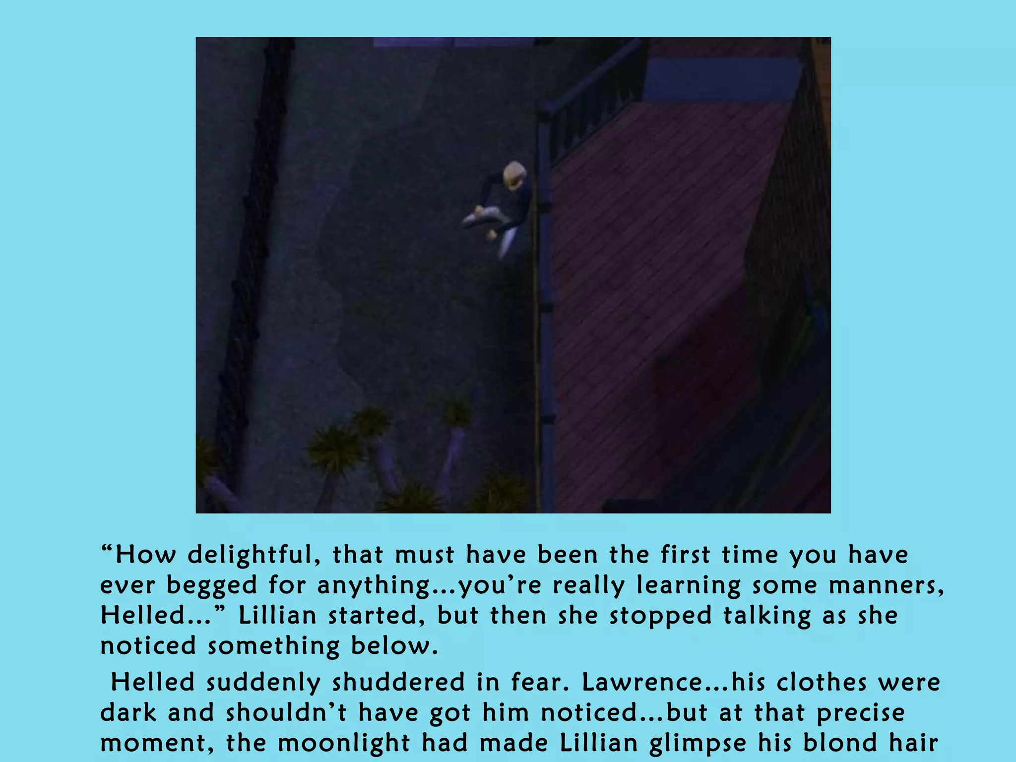 “ How delightful, that must have been the first time you have ever begged for anything…you’re really learning some manners, Helled…” Lillian started, but then she stopped talking as she noticed something below. Helled suddenly shuddered in fear. Lawrence…his clothes were dark and shouldn’t have got him noticed…but at that precise moment, the moonlight had made Lillian glimpse his blond hair quite clearly. 