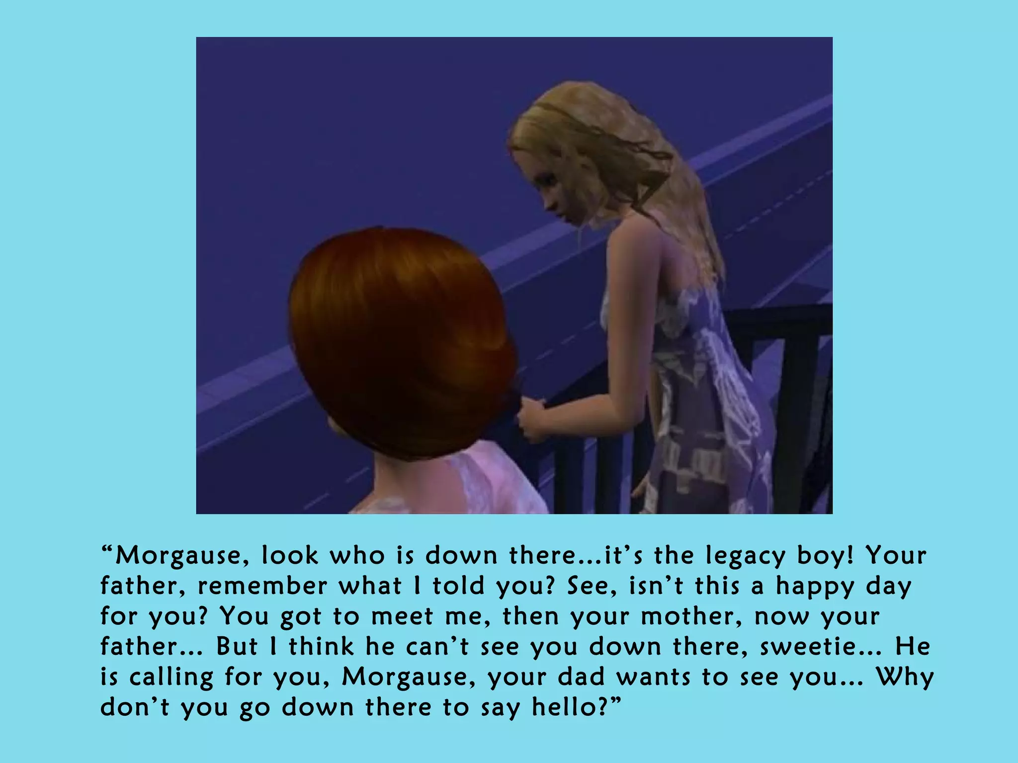 “ Morgause, look who is down there…it’s the legacy boy! Your father, remember what I told you? See, isn’t this a happy day for you? You got to meet me, then your mother, now your father… But I think he can’t see you down there, sweetie… He is calling for you, Morgause, your dad wants to see you… Why don’t you go down there to say hello?”   