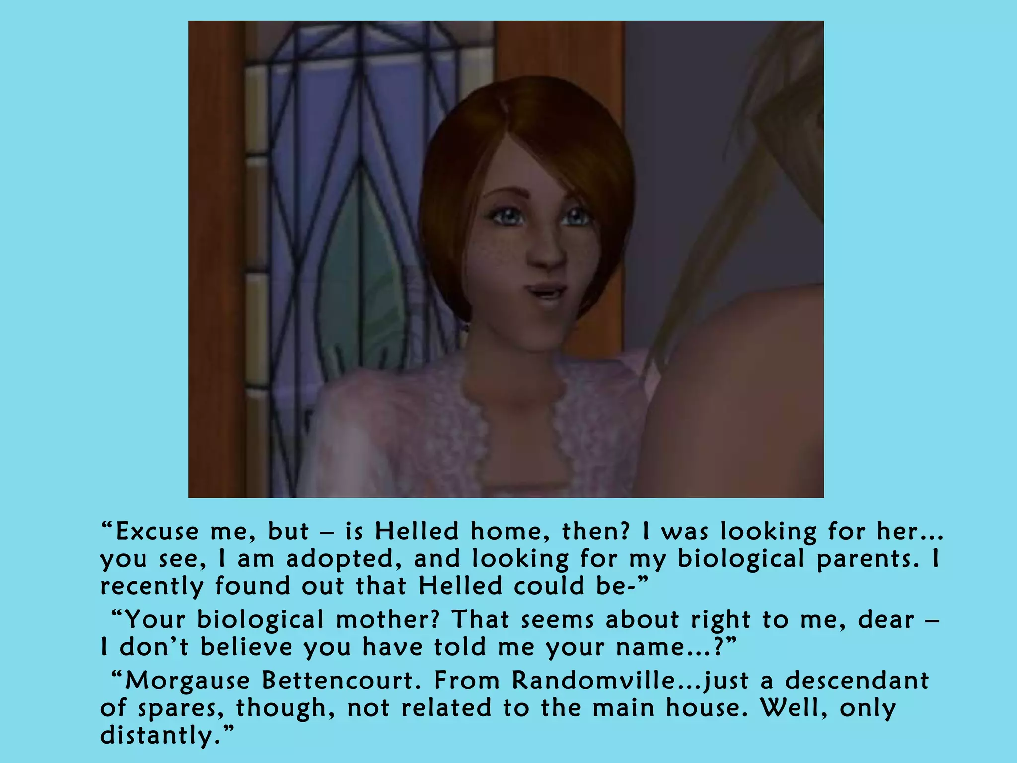 “ Excuse me, but – is Helled home, then? I was looking for her…you see, I am adopted, and looking for my biological parents. I recently found out that Helled could be-” “ Your biological mother? That seems about right to me, dear – I don’t believe you have told me your name…?” “ Morgause Bettencourt. From Randomville…just a descendant of spares, though, not related to the main house. Well, only distantly.” 