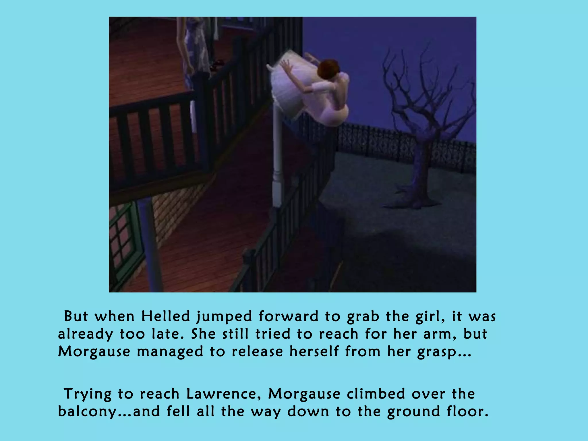 But when Helled jumped forward to grab the girl, it was already too late. She still tried to reach for her arm, but Morgause managed to release herself from her grasp… Trying to reach Lawrence, Morgause climbed over the balcony…and fell all the way down to the ground floor. 