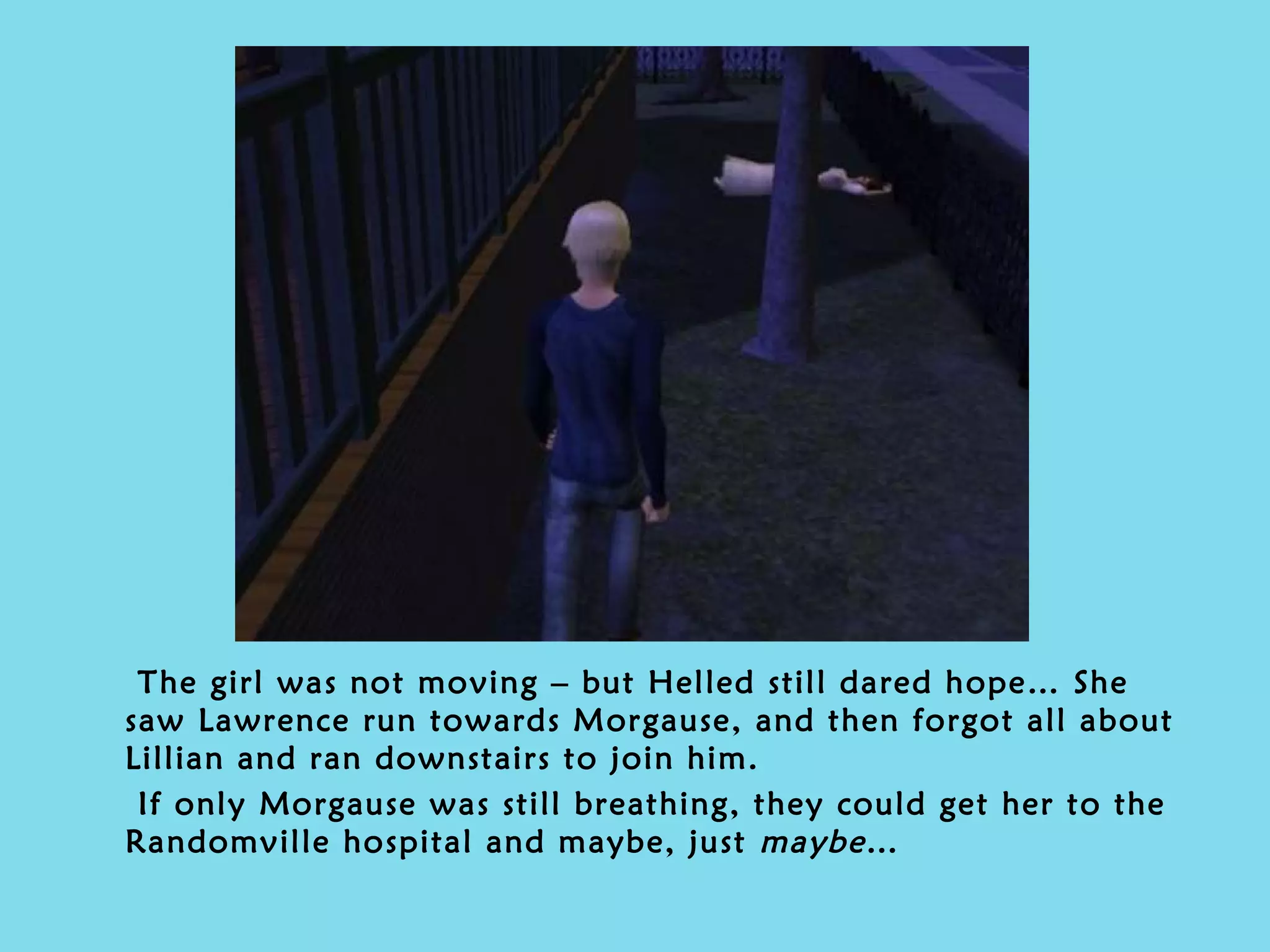 The girl was not moving – but Helled still dared hope… She saw Lawrence run towards Morgause, and then forgot all about Lillian and ran downstairs to join him.  If only Morgause was still breathing, they could get her to the Randomville hospital and maybe, just  maybe … 