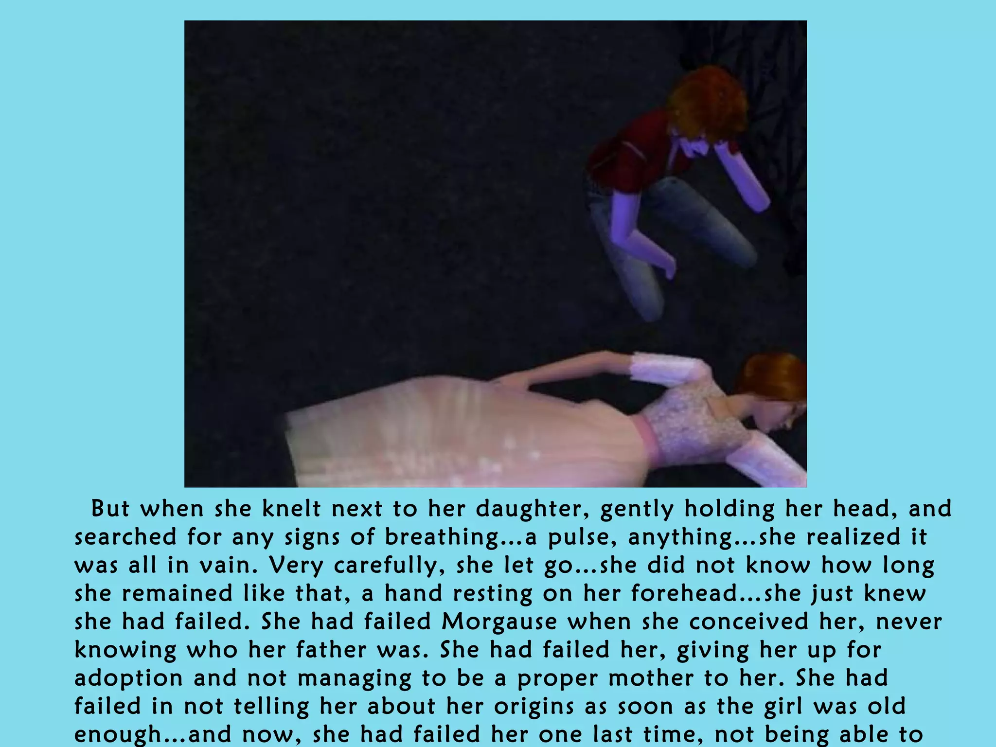 But when she knelt next to her daughter, gently holding her head, and searched for any signs of breathing…a pulse, anything…she realized it was all in vain. Very carefully, she let go…she did not know how long she remained like that, a hand resting on her forehead…she just knew she had failed. She had failed Morgause when she conceived her, never knowing who her father was. She had failed her, giving her up for adoption and not managing to be a proper mother to her. She had failed in not telling her about her origins as soon as the girl was old enough…and now, she had failed her one last time, not being able to rescue her from the House. 