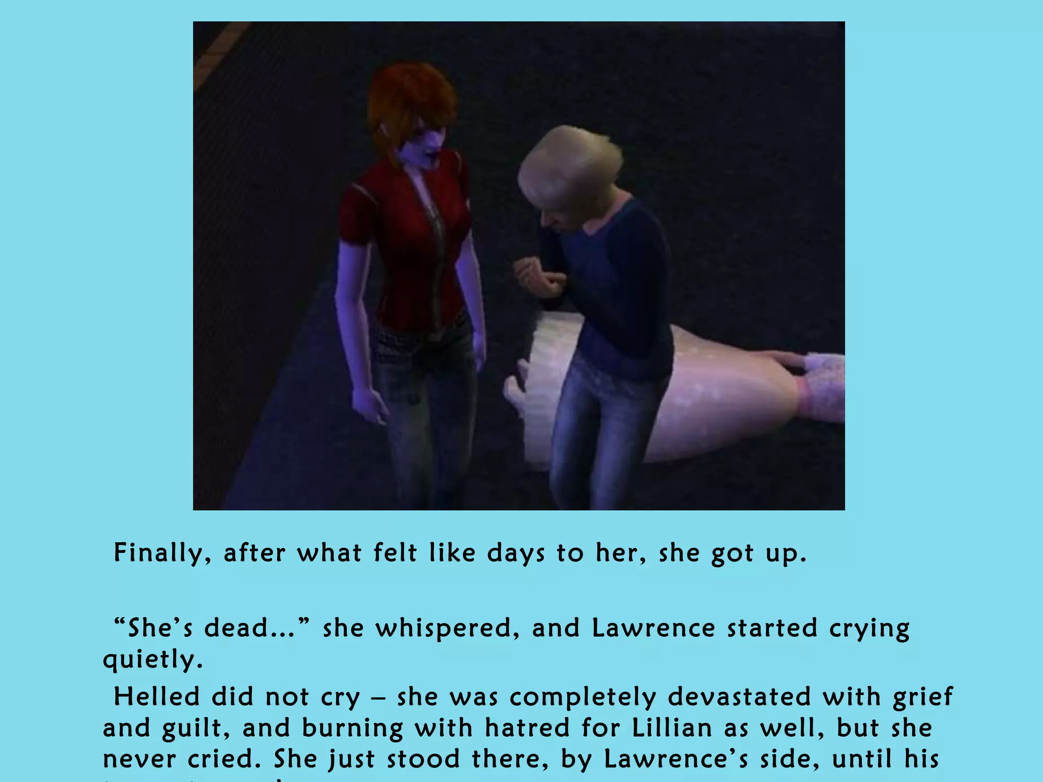 Finally, after what felt like days to her, she got up.  “ She’s dead…” she whispered, and Lawrence started crying quietly. Helled did not cry – she was completely devastated with grief and guilt, and burning with hatred for Lillian as well, but she never cried. She just stood there, by Lawrence’s side, until his tears stopped. 
