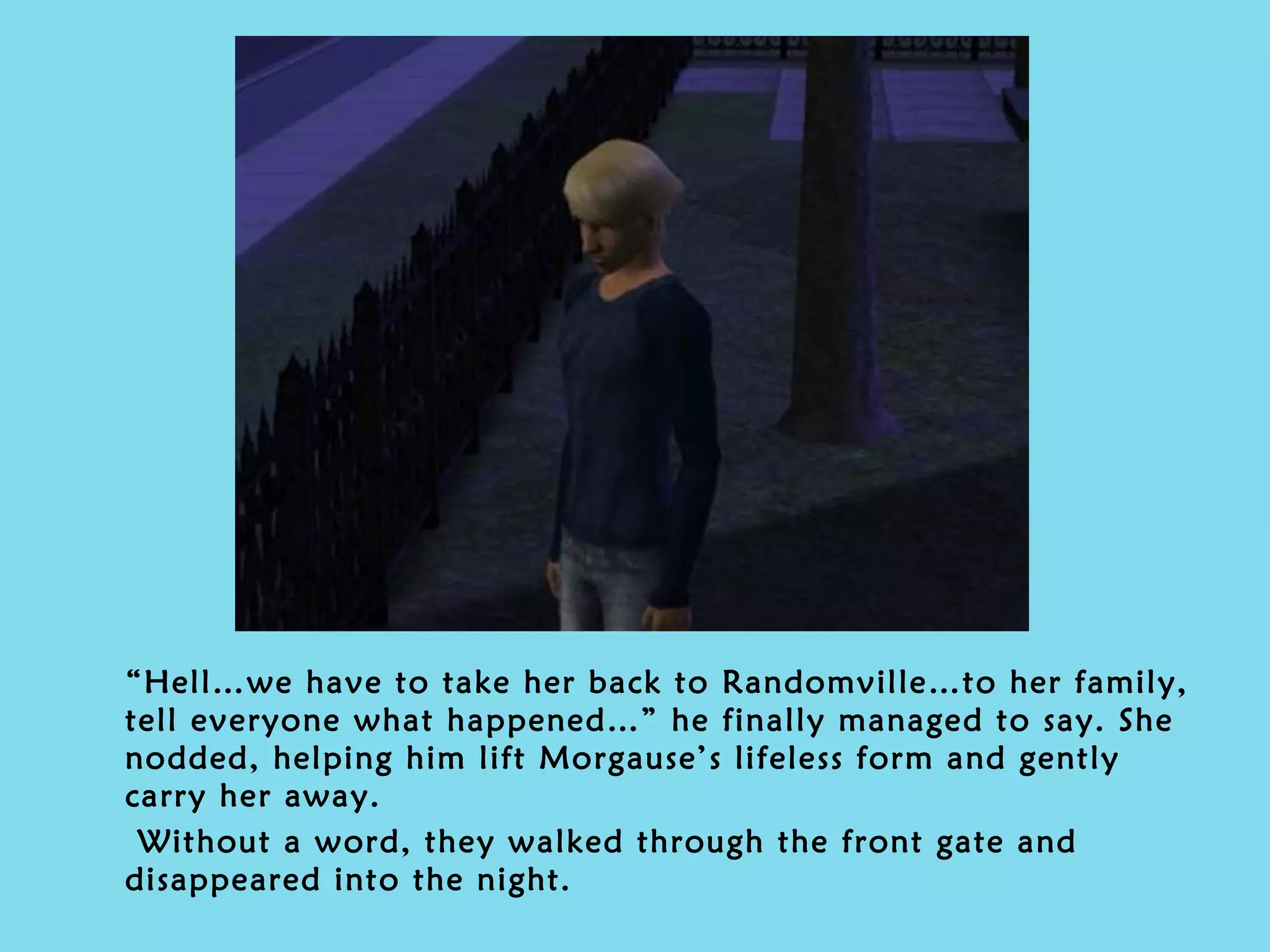 “ Hell…we have to take her back to Randomville…to her family, tell everyone what happened…” he finally managed to say. She nodded, helping him lift Morgause’s lifeless form and gently carry her away. Without a word, they walked through the front gate and disappeared into the night.  
