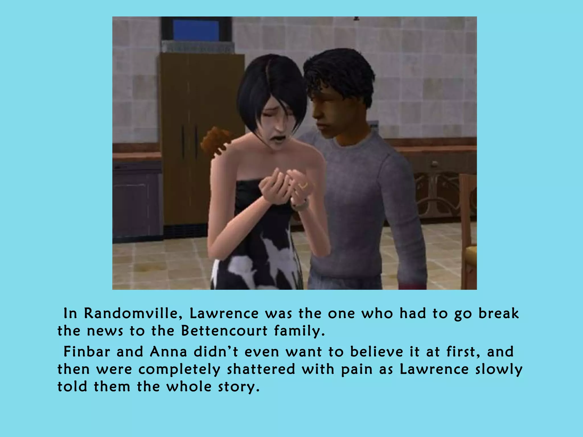 In Randomville, Lawrence was the one who had to go break the news to the Bettencourt family. Finbar and Anna didn’t even want to believe it at first, and then were completely shattered with pain as Lawrence slowly told them the whole story. 