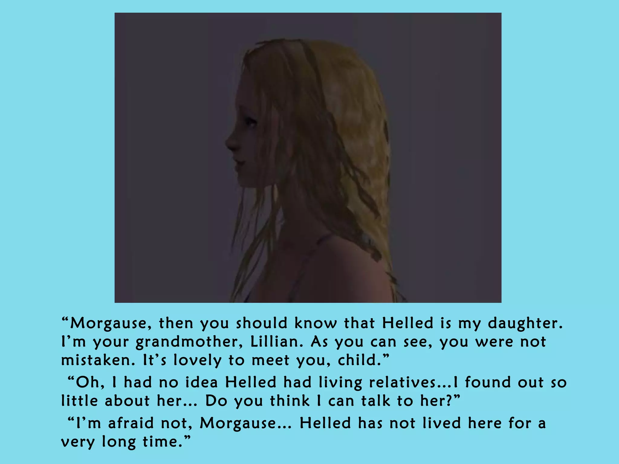 “ Morgause, then you should know that Helled is my daughter. I’m your grandmother, Lillian. As you can see, you were not mistaken. It’s lovely to meet you, child.” “ Oh, I had no idea Helled had living relatives…I found out so little about her… Do you think I can talk to her?” “ I’m afraid not, Morgause… Helled has not lived here for a very long time.” 