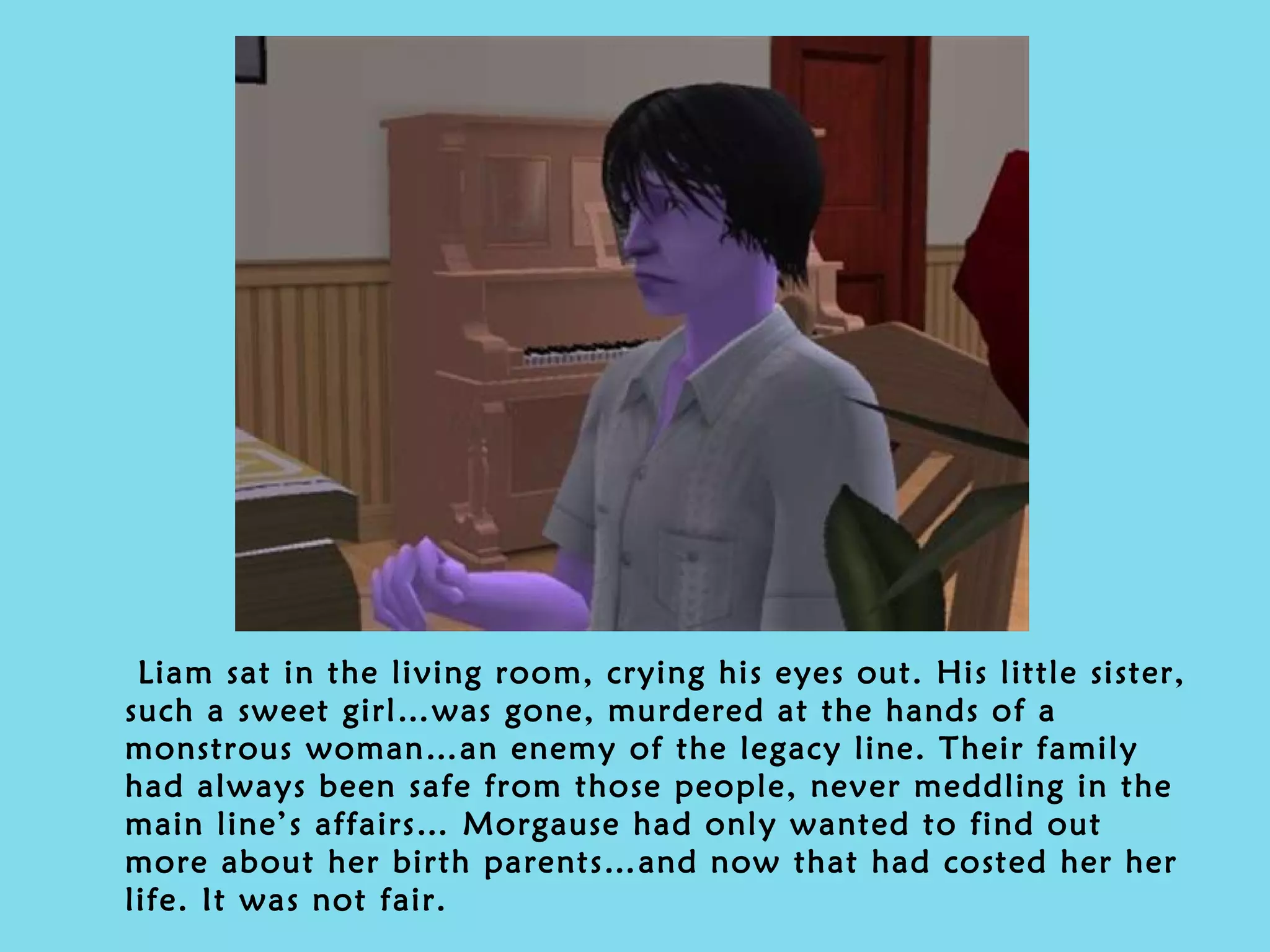 Liam sat in the living room, crying his eyes out. His little sister, such a sweet girl…was gone, murdered at the hands of a monstrous woman…an enemy of the legacy line. Their family had always been safe from those people, never meddling in the main line’s affairs… Morgause had only wanted to find out more about her birth parents…and now that had costed her her life. It was not fair. 