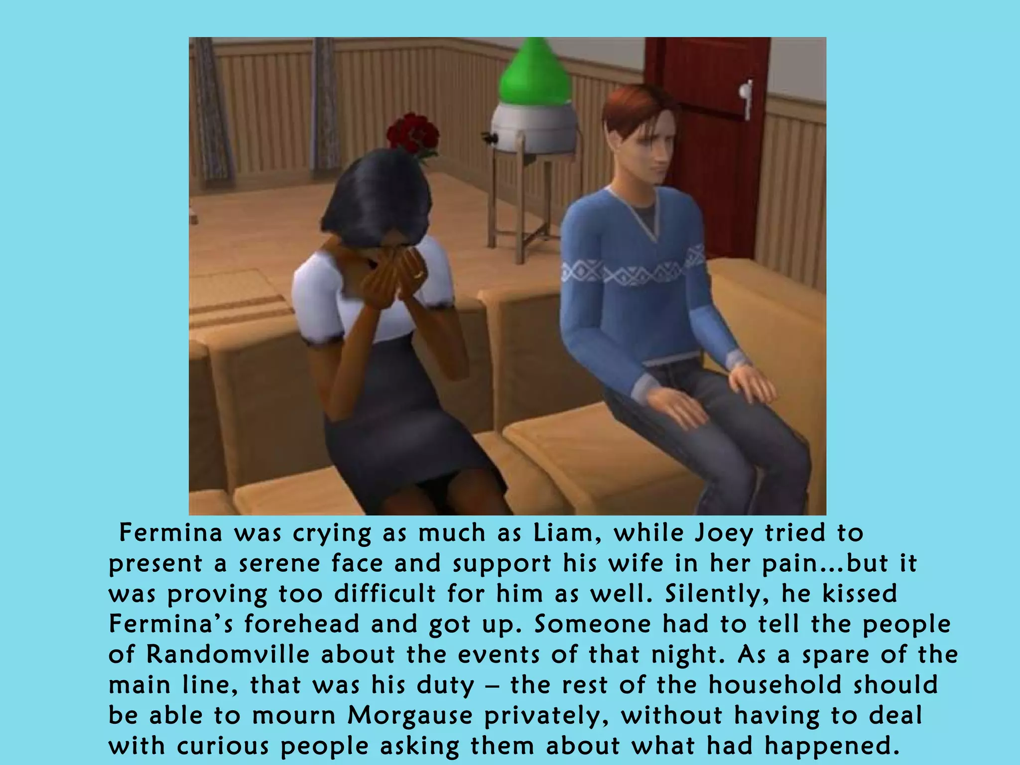 Fermina was crying as much as Liam, while Joey tried to present a serene face and support his wife in her pain…but it was proving too difficult for him as well. Silently, he kissed Fermina’s forehead and got up. Someone had to tell the people of Randomville about the events of that night. As a spare of the main line, that was his duty – the rest of the household should be able to mourn Morgause privately, without having to deal with curious people asking them about what had happened. 