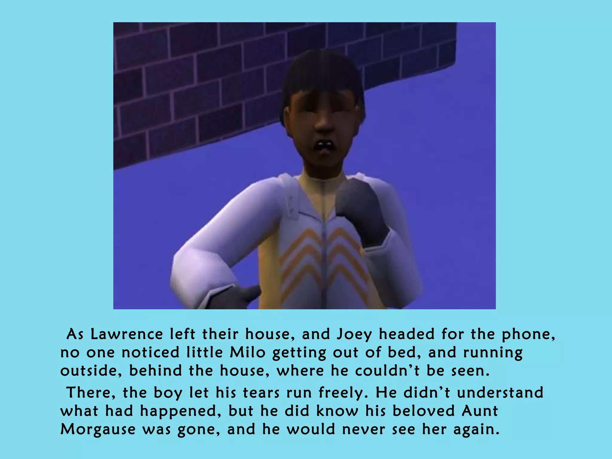 As Lawrence left their house, and Joey headed for the phone, no one noticed little Milo getting out of bed, and running outside, behind the house, where he couldn’t be seen. There, the boy let his tears run freely. He didn’t understand what had happened, but he did know his beloved Aunt Morgause was gone, and he would never see her again. 