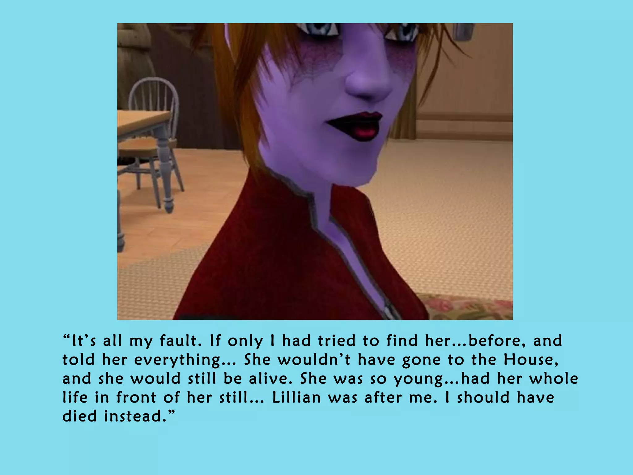 “ It’s all my fault. If only I had tried to find her…before, and told her everything… She wouldn’t have gone to the House, and she would still be alive. She was so young…had her whole life in front of her still… Lillian was after me. I should have died instead.” 