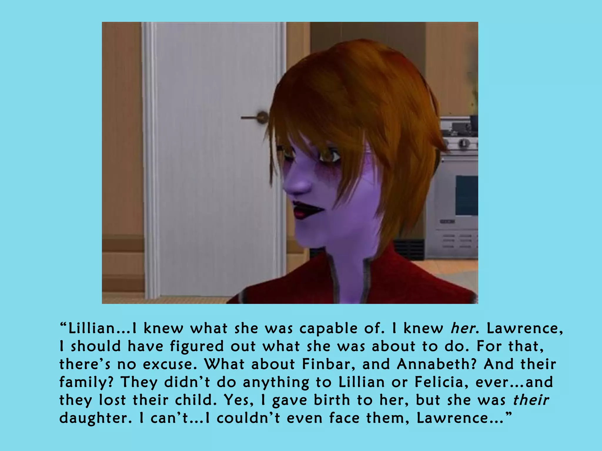 “ Lillian…I knew what she was capable of. I knew  her . Lawrence, I should have figured out what she was about to do. For that, there’s no excuse. What about Finbar, and Annabeth? And their family? They didn’t do anything to Lillian or Felicia, ever…and they lost their child. Yes, I gave birth to her, but she was  their  daughter. I can’t…I couldn’t even face them, Lawrence…” 